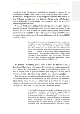13
AÇÕES, REFLEXÕES E DESAFIOS NA FORMAÇÃO DO PEDAGOGO NA CONTEMPORANEIDADE
encontros, onde os aspectos psicológicos ganharam espaço. Já no
Período Disciplinador (1971 – 1980), a Lei de Diretrizes e Bases 5692/71
determinou a obrigatoriedade da Orientação Educacional nas escolas de
1° e 2º Graus, consideradas hoje de Ensino Fundamental e Médio, bem
como o aconselhamento vocacional. Ganhou força o caráter psicologizante
da Orientação Educacional.
A década de 80 foi marcada pelo Período Questionador, pois a prática
dos Orientadores Educacionais foi fortemente inquirida quanto à sua
atuação em busca de estreitar os aspectos pedagógicos, relacionando
e valorizando a realidade do aluno no espaço escolar, como também a
formação dos profissionais da Orientação Educacional. Grinspun (2006)
define-o dizendo:
[...] uma série de eventos da classe que começa a buscar uma
identidade para o orientador, assim como um referencial que
atendesse as suas reais necessidades, dentro do contexto
mais democrático que o país começava a viver. O Orientador
queria trabalhar com o aluno como um sujeito histórico, crítico
social. [...] A questão da escola como reprodutora do sistema
social começou a ter uma repercussão muito grande em nossa
realidade, e a Escola passou a ser questionada quanto aos
seus objetivos e propósitos. A exclusão social ganha espaço
em termos de discussão e reflexão (p. 27).
No período Orientador, que se inicia a partir da década de 90, a
OrientaçãoEducacionalvolta-seaumfocopeculiarnoqualapreocupação
é a “construção” da cidadania em todos seus preâmbulos, seguido de
muitas inquietações e questionamentos em relação ao futuro desse
profissional diante do mercado de trabalho e de novas legislações.
Isso nos mostra que a Orientação Educacional, no Brasil, caracterizou-
se conforme o contexto de cada época. Por isso, a atuação do Orientador
Educacional, hoje, precisa se caracterizar e constituir-se no que é
fundamental na escola, o dimensionamento do currículo, do ensinar e
do aprender, bem como as relações decorrentes de ambos.
A Orientação, hoje, caracteriza-se por um trabalho muito mais
abrangente, no sentido de sua dimensão pedagógica. Possui
caráter mediador junto aos demais educadores, atuando com
todos os protagonistas da escola no resgate de uma ação mais
efetiva e de uma educação com a formação da cidadania dos
alunos, considerando, em especial, o caráter da formação
da subjetividade. Da ênfase anterior à orientação individual,
reforça-se, hoje, o enfoque coletivo sem, entretanto, perder
CAPA
SUMÁRIO
PREFÁCIO
AVANÇAR
VOLTAR
EXPANDIR
 