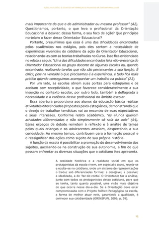 15
AÇÕES, REFLEXÕES E DESAFIOS NA FORMAÇÃO DO PEDAGOGO NA CONTEMPORANEIDADE
mais importante do que o do administrador ou mesmo professor” (A2).
Questionamos, portanto, o que leva o profissional da Orientação
Educacional a desviar, dessa forma, o seu foco de ação? Que princípios
norteiam o fazer desse Orientador Educacional?
Portanto, presumimos que essa é uma das dificuldades encontradas
pelos acadêmicos nos estágios, pois eles sentem a necessidade de
experiências vivenciais do cotidiano da ação do Orientador Educacional,
relacionando-as com as teorias trabalhadas no Curso. Isso fica evidenciado
no relato a seguir. “Uma das dificuldades encontradas foi a não-presença do
Orientador Educacional no grupo docente de algumas escolas ou, quando
encontrada, realizando tarefas que não são pertencentes a sua função. É
difícil, pois na verdade o que precisamos é a experiência, e tudo fica mais
prático quando conseguimos acompanhar um trabalho na prática” (A3).
Por um lado, as escolas abrem suas portas para estagiários e os
aceitam com receptividade, o que favorece consideravelmente a sua
inserção no contexto escolar, por outro lado, também é deflagrada a
necessidade e a carência desse profissional no âmbito escolar.
Essa abertura proporciona aos alunos da educação básica realizar
atividades diferenciadas propostas pelos estagiários, demonstrando que
o desejo de trabalhar temáticas vai ao encontro de suas expectativas
e seus interesses. Conforme relato acadêmico, “os alunos querem
atividades diferenciadas e não simplesmente só sala de aula” (A4).
Esses espaços de debate remetem à reflexão e à análise de temas
pelos quais crianças e os adolescentes anseiam, despertando a sua
curiosidade. Ao mesmo tempo, contribuem para a formação pessoal e
o ressignificar das ações como sujeito de sua própria história.
A função da escola é possibilitar a promoção do desenvolvimento dos
sujeitos, auxiliando-os na construção de sua autonomia, a fim de que
possam enfrentar as diversas situações que o cotidiano lhes apresenta.
A realidade histórica e a realidade social em que os
protagonistas da escola vivem, em especial o aluno, revela-se
e oculta-se no cotidiano, onde um sistema de representações
o traduz sob diferenciadas formas: a desejável, a possível,
a idealizada, a do ‘faz-de-conta’. O Orientador faz a análise,
junto com todos os protagonistas desse cotidiano, para que
se tenha, tanto quanto possível, uma visão mais objetiva
do que ocorre nesse dia-a-dia. Se a Orientação deve estar
compromissada com o Projeto Político-Pedagógico da escola,
a forma de melhor atuar nele, garantindo a qualidade, é
conhecer sua cotidianidade (GRINSPUN, 2006, p. 59).
CAPA
SUMÁRIO
PREFÁCIO
AVANÇAR
VOLTAR
EXPANDIR
 