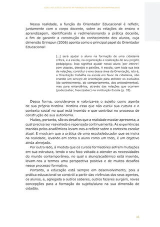 16
AÇÕES, REFLEXÕES E DESAFIOS NA FORMAÇÃO DO PEDAGOGO NA CONTEMPORANEIDADE
Nessa realidade, a função do Orientador Educacional é refletir,
juntamente com o corpo docente, sobre as relações de ensino e
aprendizagem, identificando e redimensionando a prática docente,
a fim de garantir a construção do conhecimento dos alunos, cuja
dimensão Grinspun (2006) aponta como o principal papel do Orientador
Educacional:
[...] será ajudar o aluno na formação de uma cidadania
crítica, e a escola, na organização e realização de seu projeto
pedagógico. Isso significa ajudar nosso aluno ‘por inteiro’:
com utopias, desejos e paixões. A escola, com toda sua teia
de relações, constitui o eixo dessa área da Orientação, isto é,
a Orientação trabalha na escola em favor da cidadania, não
criando um serviço de orientação para atender os excluídos
(do conhecimento, do comportamento, dos procedimentos),
mas para entendê-los, através das relações que ocorrem
(poder/saber, fazer/saber) na instituição Escola (p. 33).
Dessa forma, considera-se e valoriza-se o sujeito como agente
de sua própria história. História essa que não exclui sua cultura e o
contexto social no qual está inserido e que contribui no processo de
construção de sua autonomia.
Muitos, portanto, são os desafios que a realidade escolar apresenta, a
qual precisa ser reavaliada e repensada continuamente. As experiências
trazidas pelos acadêmicos levam-nos a refletir sobre o contexto escolar
atual. E mostram que a prática de uma escola/educador que se insira
na realidade, levando em conta o aluno como um todo, é um objetivo
ainda almejado.
Por outro lado, à medida que os cursos formadores sofrem mutações
em sua estrutura, tendo o seu foco voltado a atender as necessidades
do mundo contemporâneo, no qual o aluno/acadêmico está inserido,
levam-nos a termos uma perspectiva positiva e de muitos desafios
nesse processo formativo.
Portanto, a educação está sempre em desenvolvimento, pois a
prática educacional se constrói a partir das vivências dos seus agentes,
os alunos, e, agregada a outros saberes, outros fazeres surgem, novas
concepções para a formação do sujeito/aluno na sua dimensão de
cidadão.
CAPA
SUMÁRIO
PREFÁCIO
AVANÇAR
VOLTAR
EXPANDIR
 