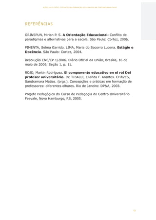 17
AÇÕES, REFLEXÕES E DESAFIOS NA FORMAÇÃO DO PEDAGOGO NA CONTEMPORANEIDADE
REFERÊNCIAS
GRINSPUN, Mirian P. S. A Orientação Educacional: Conflito de
paradigmas e alternativas para a escola. São Paulo: Cortez, 2006.
PIMENTA, Selma Garrido. LIMA, Maria do Socorro Lucena. Estágio e
Docência. São Paulo: Cortez, 2004.
Resolução CNE/CP 1/2006. Diário Oficial da União, Brasília, 16 de
maio de 2006, Seção 1, p. 11.
ROJO, Martín Rodríguez. El componente educativo en el rol Del
profesor universitário. In: TIBALLI, Elianda F. Arantes. CHAVES,
Sandramara Matias. (orgs.). Concepções e práticas em formação de
professores: diferentes olhares. Rio de Janeiro: DPA, 2003.
Projeto Pedagógico do Curso de Pedagogia do Centro Universitário
Feevale, Novo Hamburgo, RS, 2005.
CAPA
SUMÁRIO
PREFÁCIO
AVANÇAR
VOLTAR
EXPANDIR
 