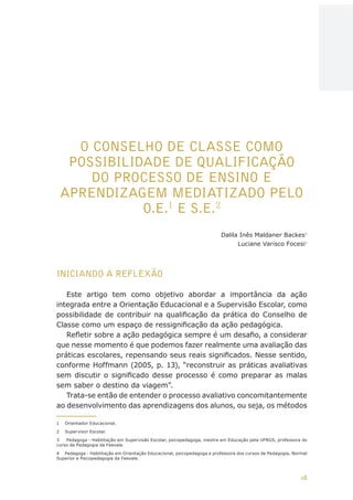 18
AÇÕES, REFLEXÕES E DESAFIOS NA FORMAÇÃO DO PEDAGOGO NA CONTEMPORANEIDADE
O CONSELHO DE CLASSE COMO
POSSIBILIDADE DE QUALIFICAÇÃO
DO PROCESSO DE ENSINO E
APRENDIZAGEM MEDIATIZADO PELO
O.E.1
E S.E.2
Dalila Inês Maldaner Backes3
Luciane Varisco Focesi4
INICIANDO A REFLEXÃO
Este artigo tem como objetivo abordar a importância da ação
integrada entre a Orientação Educacional e a Supervisão Escolar, como
possibilidade de contribuir na qualificação da prática do Conselho de
Classe como um espaço de ressignificação da ação pedagógica.
Refletir sobre a ação pedagógica sempre é um desafio, a considerar
que nesse momento é que podemos fazer realmente uma avaliação das
práticas escolares, repensando seus reais significados. Nesse sentido,
conforme Hoffmann (2005, p. 13), “reconstruir as práticas avaliativas
sem discutir o significado desse processo é como preparar as malas
sem saber o destino da viagem”.
Trata-se então de entender o processo avaliativo concomitantemente
ao desenvolvimento das aprendizagens dos alunos, ou seja, os métodos
1	 Orientador Educacional.
2	 Supervisor Escolar.
3	 Pedagoga - Habilitação em Supervisão Escolar, psicopedagoga, mestre em Educação pela UFRGS, professora do
curso de Pedagogia da Feevale.
4	 Pedagoga - Habilitação em Orientação Educacional, psicopedagoga e professora dos cursos de Pedagogia, Normal
Superior e Psicopedagogia da Feevale.
CAPA
SUMÁRIO
PREFÁCIO
AVANÇAR
VOLTAR
EXPANDIR
 