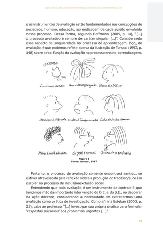 19
AÇÕES, REFLEXÕES E DESAFIOS NA FORMAÇÃO DO PEDAGOGO NA CONTEMPORANEIDADE
e os instrumentos de avaliação estão fundamentados nas concepções de
sociedade, homem, educação, aprendizagem de cada sujeito envolvido
nesse processo. Dessa forma, segundo Hoffmann (2005, p. 14), “[...]
o processo avaliativo é sempre de caráter singular [...]”. Considerando
esse aspecto de singularidade no processo de aprendizagem, logo, de
avaliação, é que podemos refletir acerca da ilustração de Tonucci (1997, p.
148) sobre a real função da avaliação no processo ensino-aprendizagem.
Portanto, o processo de avaliação somente encontrará sentido, se
estiver atravessado pela reflexão sobre a produção do fracasso/sucesso
escolar no processo de inclusão/exclusão social.
Entendendo que toda avaliação é um instrumento de controle é que
lançamos mão da importante intervenção do O.E. e do S.E., no decorrer
da ação docente, considerando a necessidade de exercitarmos uma
avaliação como prática de investigação. Como afirma Esteban (2000, p.
25), cabe ao professor “[...] investigar sua própria prática para formular
‘respostas possíveis’ aos problemas urgentes [...]”.
Figura 1
Fonte: tonucci, 1997
CAPA
SUMÁRIO
PREFÁCIO
AVANÇAR
VOLTAR
EXPANDIR
 