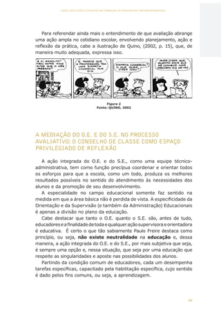 20
AÇÕES, REFLEXÕES E DESAFIOS NA FORMAÇÃO DO PEDAGOGO NA CONTEMPORANEIDADE
Para referendar ainda mais o entendimento de que avaliação abrange
uma ação ampla no cotidiano escolar, envolvendo planejamento, ação e
reflexão da prática, cabe a ilustração de Quino, (2002, p. 15), que, de
maneira muito adequada, expressa isso.
A MEDIAÇÃO DO O.E. E DO S.E. NO PROCESSO
AVALIATIVO: O CONSELHO DE CLASSE COMO ESPAÇO
PRIVILEGIADO DE REFLEXÃO
A ação integrada do O.E. e do S.E., como uma equipe técnico-
administrativa, tem como função precípua coordenar e orientar todos
os esforços para que a escola, como um todo, produza os melhores
resultados possíveis no sentido do atendimento às necessidades dos
alunos e da promoção de seu desenvolvimento.
A especialidade no campo educacional somente faz sentido na
medida em que a área básica não é perdida de vista. A especificidade da
Orientação e da Supervisão (e também da Administração) Educacionais
é apenas a divisão no plano da educação.
Cabe destacar que tanto o O.E. quanto o S.E. são, antes de tudo,
educadoreseafinalidadedetodaequalqueraçãosupervisoraeorientadora
é educativa. É certo o que tão sabiamente Paulo Freire destaca como
princípio, ou seja, não existe neutralidade na educação e, dessa
maneira, a ação integrada do O.E. e do S.E., por mais subjetiva que seja,
é sempre uma opção e, nessa situação, que seja por uma educação que
respeite as singularidades e aposte nas possibilidades dos alunos.
Partindo da condição comum de educadores, cada um desempenha
tarefas específicas, capacitado pela habilitação específica, cujo sentido
é dado pelos fins comuns, ou seja, a aprendizagem.
Figura 2
Fonte: QUINO, 2002
CAPA
SUMÁRIO
PREFÁCIO
AVANÇAR
VOLTAR
EXPANDIR
 