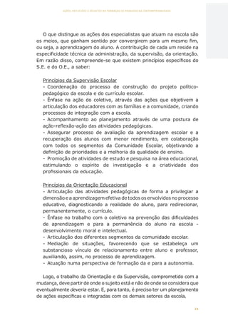 21
AÇÕES, REFLEXÕES E DESAFIOS NA FORMAÇÃO DO PEDAGOGO NA CONTEMPORANEIDADE
O que distingue as ações dos especialistas que atuam na escola são
os meios, que ganham sentido por convergirem para um mesmo fim,
ou seja, a aprendizagem do aluno. A contribuição de cada um reside na
especificidade técnica da administração, da supervisão, da orientação.
Em razão disso, compreende-se que existem princípios específicos do
S.E. e do O.E., a saber:
Princípios da Supervisão Escolar
-	 Coordenação do processo de construção do projeto político-
pedagógico da escola e do currículo escolar.
-	 Ênfase na ação do coletivo, através das ações que objetivem a
articulação dos educadores com as famílias e a comunidade, criando
processos de integração com a escola.
-	 Acompanhamento ao planejamento através de uma postura de
ação-reflexão-ação das atividades pedagógicas.
-	 Assegurar processo de avaliação da aprendizagem escolar e a
recuperação dos alunos com menor rendimento, em colaboração
com todos os segmentos da Comunidade Escolar, objetivando a
definição de prioridades e a melhoria da qualidade de ensino.
-	 Promoção de atividades de estudo e pesquisa na área educacional,
estimulando o espírito de investigação e a criatividade dos
profissionais da educação.
Princípios da Orientação Educacional
-	 Articulação das atividades pedagógicas de forma a privilegiar a
dimensão e a aprendizagem efetiva de todos os envolvidos no processo
educativo, diagnosticando a realidade do aluno, para redirecionar,
permanentemente, o currículo.
-	 Ênfase no trabalho com o coletivo na prevenção das dificuldades
de aprendizagem e para a permanência do aluno na escola  -
desenvolvimento moral e intelectual.
-	 Articulação dos diferentes segmentos da comunidade escolar. 
-	 Mediação de situações, favorecendo que se estabeleça um
substancioso vínculo de relacionamento entre aluno e professor,
auxiliando, assim, no processo de aprendizagem.
-	 Atuação numa perspectiva de formação da e para a autonomia.
Logo, o trabalho da Orientação e da Supervisão, comprometido com a
mudança, deve partir de onde o sujeito está e não de onde se considera que
eventualmente deveria estar. E, para tanto, é preciso ter um planejamento
de ações específicas e integradas com os demais setores da escola.
CAPA
SUMÁRIO
PREFÁCIO
AVANÇAR
VOLTAR
EXPANDIR
 