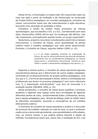 22
AÇÕES, REFLEXÕES E DESAFIOS NA FORMAÇÃO DO PEDAGOGO NA CONTEMPORANEIDADE
Dessa forma, a Orientação e a Supervisão vêm assumindo cada vez
mais sua ação a partir da mediação e da interlocução na construção
do Projeto Político-pedagógico, em reuniões pedagógicas, conselhos de
classe, instrumentos esses que vão sistematizando a ação educativa,
buscando uma educação de qualidade a todos.
Complexa a tarefa de mediar esses processos de intensa
aprendizagem, que ora desafia o O.E. e o S.E.. Corroborando com essa
ideia, Vasconcellos (2004) afirma que “as mudanças são difíceis, mas
não impossíveis, principalmente quando existe um grupo organizado”.
Neste texto, propomo-nos a tecer considerações a partir de um desses
instrumentos: o Conselho de Classe, como possibilidade do pensar
coletivo sobre o trabalho pedagógico que está sendo desenvolvido.
Portanto, o Conselho de Classe, segundo Dalben (2004, p. 31):
[...] é um órgão colegiado, presente na organização da
escola, em que os vários professores das diversas disciplinas,
juntamente com os coordenadores pedagógicos, ou mesmo
supervisores e orientadores educacionais, reúnem-se para
refletir e avaliar o desempenho pedagógico dos alunos [...].
Segundo a mesma autora, o conselho de classe apresenta algumas
características básicas que o diferenciam de outros órgãos colegiados,
centrando-se no desenvolvimento do projeto político-pedagógico, uma
vez que a “[...] forma de participação é direta, efetiva e entrelaçada dos
profissionais que atuam no processo pedagógico”, tem como referencia
uma “[...] organização interdisciplinar” cujo foco de discussão é a
avaliação escolar (DALBEN, 2004, p. 31).
Nessa perspectiva, o conselho de classe busca qualificar o processo
avaliativo e legitimar esse espaço como locus privilegiado de aglutinar
diferentes pontos de vista, comprometendo todos: professores, alunos,
pais e equipe pedagógica, pois, através do diálogo, pode-se refletir sobre
as diferentes concepções, buscando a convergência de um trabalho
efetivamente coletivo.
O momento do conselho de classe possibilita a análise e a discussão
do processo de trabalho realizado em sala de aula, no qual o professor
expõe como o aluno está aprendendo, suas possibilidades e dificuldades,
mas, ao mesmo tempo, a sua própria prática docente é objeto de
reflexão. Consideramos assim que, nesse viés, a mediação do O.E. e do
CAPA
SUMÁRIO
PREFÁCIO
AVANÇAR
VOLTAR
EXPANDIR
 