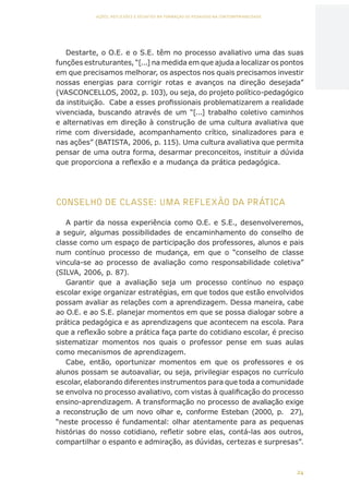 24
AÇÕES, REFLEXÕES E DESAFIOS NA FORMAÇÃO DO PEDAGOGO NA CONTEMPORANEIDADE
Destarte, o O.E. e o S.E. têm no processo avaliativo uma das suas
funções estruturantes, “[...] na medida em que ajuda a localizar os pontos
em que precisamos melhorar, os aspectos nos quais precisamos investir
nossas energias para corrigir rotas e avanços na direção desejada”
(VASCONCELLOS, 2002, p. 103), ou seja, do projeto político-pedagógico
da instituição. Cabe a esses profissionais problematizarem a realidade
vivenciada, buscando através de um “[...] trabalho coletivo caminhos
e alternativas em direção à construção de uma cultura avaliativa que
rime com diversidade, acompanhamento crítico, sinalizadores para e
nas ações” (BATISTA, 2006, p. 115). Uma cultura avaliativa que permita
pensar de uma outra forma, desarmar preconceitos, instituir a dúvida
que proporciona a reflexão e a mudança da prática pedagógica.
CONSELHO DE CLASSE: UMA REFLEXÃO DA PRÁTICA
A partir da nossa experiência como O.E. e S.E., desenvolveremos,
a seguir, algumas possibilidades de encaminhamento do conselho de
classe como um espaço de participação dos professores, alunos e pais
num contínuo processo de mudança, em que o “conselho de classe
vincula-se ao processo de avaliação como responsabilidade coletiva”
(SILVA, 2006, p. 87).
Garantir que a avaliação seja um processo contínuo no espaço
escolar exige organizar estratégias, em que todos que estão envolvidos
possam avaliar as relações com a aprendizagem. Dessa maneira, cabe
ao O.E. e ao S.E. planejar momentos em que se possa dialogar sobre a
prática pedagógica e as aprendizagens que acontecem na escola. Para
que a reflexão sobre a prática faça parte do cotidiano escolar, é preciso
sistematizar momentos nos quais o professor pense em suas aulas
como mecanismos de aprendizagem.
Cabe, então, oportunizar momentos em que os professores e os
alunos possam se autoavaliar, ou seja, privilegiar espaços no currículo
escolar, elaborando diferentes instrumentos para que toda a comunidade
se envolva no processo avaliativo, com vistas à qualificação do processo
ensino-aprendizagem. A transformação no processo de avaliação exige
a reconstrução de um novo olhar e, conforme Esteban (2000, p. 27),
“neste processo é fundamental: olhar atentamente para as pequenas
histórias do nosso cotidiano, refletir sobre elas, contá-las aos outros,
compartilhar o espanto e admiração, as dúvidas, certezas e surpresas”.
CAPA
SUMÁRIO
PREFÁCIO
AVANÇAR
VOLTAR
EXPANDIR
 