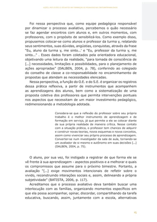 25
AÇÕES, REFLEXÕES E DESAFIOS NA FORMAÇÃO DO PEDAGOGO NA CONTEMPORANEIDADE
Foi nessa perspectiva que, como equipe pedagógica responsável
por dinamizar o processo avaliativo, percebemos o quão necessário
se faz agendar encontros com alunos e, em outros momentos, com
professores, com o propósito de sensibilizá-los. Como exemplo disso,
propusemos colocar-se como alunos e professor da turma y, relatando
seus sentimentos, suas dúvidas, angústias, conquistas, através da frase
“Eu, aluno da turma y, me sinto...’ e “Eu, professor da turma y, me
sinto...” . Esses dados foram coletados pela orientadora educacional,
objetivando uma leitura da realidade, “para tomada de consciência de
[...] necessidades, limitações e possibilidades, para o planejamento de
ações apropriadas” (DALBEN, 2004, p. 78), conferindo ao colegiado
do conselho de classe a co-responsabilidade no encaminhamento de
propostas que atendam as necessidades elencadas.
Nessa perspectiva, a função do O.E. e do S.E. é organizar os registros
dessa prática reflexiva, a partir de instrumentos que acompanhem
as aprendizagens dos alunos, bem como a sistematização de uma
proposta coletiva dos professores que permita intervenções pontuais
nos aspectos que necessitam de um maior investimento pedagógico,
redimensionando a metodologia adotada.
Considera-se que a reflexão do professor sobre seu próprio
trabalho é o melhor instrumento de aprendizagem e de
formação em serviço, já que permite a ele se colocar diante
de sua própria realidade de maneira crítica. Nesse contato
com a situação prática, o professor tem chances de adquirir
e construir novas teorias, novos esquemas e novos conceitos,
assim como vivenciar seu próprio processo de aprendizagem.
Converter-se num investigador da sala de aula, tornando-se
um avaliador de si mesmo e autônomo em suas decisões [...]
(DALBEN, 2004, p. 75).
O aluno, por sua vez, foi instigado a registrar de que forma ele se
vê frente à sua aprendizagem - aspectos positivos e a melhorar e quais
os compromissos que assume para o próximo bimestre. Portanto, a
avaliação “[...] exige movimentos intencionais de refletir sobre o
vivido, reconstruindo interações sociais e, assim, delineando a própria
subjetividade” (BATISTA, 2006, p. 117).
Acreditamos que o processo avaliativo deva também buscar uma
interlocução com as famílias, organizando momentos específicos em
que ela possa acompanhar, opinar, discordar, compartilhando da tarefa
educativa, buscando, assim, juntamente com a escola, alternativas
CAPA
SUMÁRIO
PREFÁCIO
AVANÇAR
VOLTAR
EXPANDIR
 