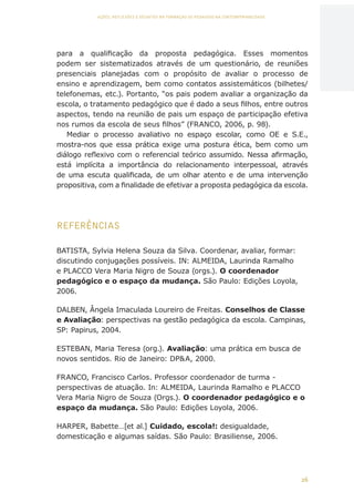 26
AÇÕES, REFLEXÕES E DESAFIOS NA FORMAÇÃO DO PEDAGOGO NA CONTEMPORANEIDADE
para a qualificação da proposta pedagógica. Esses momentos
podem ser sistematizados através de um questionário, de reuniões
presenciais planejadas com o propósito de avaliar o processo de
ensino e aprendizagem, bem como contatos assistemáticos (bilhetes/
telefonemas, etc.). Portanto, “os pais podem avaliar a organização da
escola, o tratamento pedagógico que é dado a seus filhos, entre outros
aspectos, tendo na reunião de pais um espaço de participação efetiva
nos rumos da escola de seus filhos” (FRANCO, 2006, p. 98).
Mediar o processo avaliativo no espaço escolar, como OE e S.E.,
mostra-nos que essa prática exige uma postura ética, bem como um
diálogo reflexivo com o referencial teórico assumido. Nessa afirmação,
está implícita a importância do relacionamento interpessoal, através
de uma escuta qualificada, de um olhar atento e de uma intervenção
propositiva, com a finalidade de efetivar a proposta pedagógica da escola.
REFERÊNCIAS
BATISTA, Sylvia Helena Souza da Silva. Coordenar, avaliar, formar:
discutindo conjugações possíveis. IN: ALMEIDA, Laurinda Ramalho
e PLACCO Vera Maria Nigro de Souza (orgs.). O coordenador
pedagógico e o espaço da mudança. São Paulo: Edições Loyola,
2006.
DALBEN, Ângela Imaculada Loureiro de Freitas. Conselhos de Classe
e Avaliação: perspectivas na gestão pedagógica da escola. Campinas,
SP: Papirus, 2004.
ESTEBAN, Maria Teresa (org.). Avaliação: uma prática em busca de
novos sentidos. Rio de Janeiro: DPA, 2000.
FRANCO, Francisco Carlos. Professor coordenador de turma -
perspectivas de atuação. In: ALMEIDA, Laurinda Ramalho e PLACCO
Vera Maria Nigro de Souza (Orgs.). O coordenador pedagógico e o
espaço da mudança. São Paulo: Edições Loyola, 2006.
HARPER, Babette…[et al.] Cuidado, escola!: desigualdade,
domesticação e algumas saídas. São Paulo: Brasiliense, 2006.
CAPA
SUMÁRIO
PREFÁCIO
AVANÇAR
VOLTAR
EXPANDIR
 
