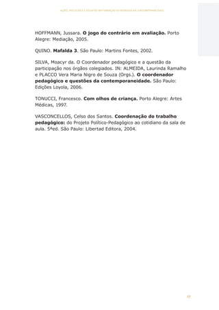 27
AÇÕES, REFLEXÕES E DESAFIOS NA FORMAÇÃO DO PEDAGOGO NA CONTEMPORANEIDADE
HOFFMANN, Jussara. O jogo do contrário em avaliação. Porto
Alegre: Mediação, 2005.
QUINO. Mafalda 3. São Paulo: Martins Fontes, 2002.
SILVA, Moacyr da. O Coordenador pedagógico e a questão da
participação nos órgãos colegiados. IN: ALMEIDA, Laurinda Ramalho
e PLACCO Vera Maria Nigro de Souza (Orgs.). O coordenador
pedagógico e questões da contemporaneidade. São Paulo:
Edições Loyola, 2006.
TONUCCI, Francesco. Com olhos de criança. Porto Alegre: Artes
Médicas, 1997.
VASCONCELLOS, Celso dos Santos. Coordenação do trabalho
pedagógico: do Projeto Político-Pedagógico ao cotidiano da sala de
aula. 5ªed. São Paulo: Libertad Editora, 2004.
CAPA
SUMÁRIO
PREFÁCIO
AVANÇAR
VOLTAR
EXPANDIR
 
