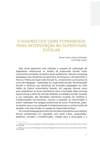 28
AÇÕES, REFLEXÕES E DESAFIOS NA FORMAÇÃO DO PEDAGOGO NA CONTEMPORANEIDADE
O DIAGNÓSTICO COMO FERRAMENTA
PARA INTERVENÇÃO NA SUPERVISÃO
ESCOLAR
Eliane Cristina Araújo Schneider1
Lucia Hugo Uczak2
Este texto apresenta uma reflexão a respeito da elaboração do
diagnóstico institucional no âmbito da Supervisão Escolar como
instrumento norteador da prática deste profissional. Aborda a proposta
pedagógica das disciplinas de Seminário de Pesquisa e Planejamento e
Teoria e Prática da Supervisão Escolar II, componentes curriculares do
curso de Pedagogia - habilitação em Supervisão Escolar, Administração
Escolar e docência nas disciplinas de formação pedagógica do nível
médio do Centro Universitário Feevale. Em seguida, discute como
esse diagnóstico se torna significativo para a formação do(a) aluno(a)
Supervisor(a) a partir da inserção deste(a) no cotidiano escolar. Durante
a sua realização, são abordados elementos surgidos do cotidiano e
fundamentados teoricamente, visando a subsidiar as intervenções a
serem realizadas nos estágios posteriores do curso. Finalmente, pode-
se apontar que a sua realização é fundamental para o conhecimento de
atuação e de intervenção no espaço da Supervisão Escolar.
O curso de Pedagogia do Centro Universitário Feevale tem por objetivo
formar profissionais em educação com perfil crítico, pesquisador,
dinâmico, inovador e transformador, voltado para a articulação e a
1	 Professora dos Cursos de Pedagogia e Formação Pedagógica de Docentes do Centro Universitário Feevale. Mestre
em Educação.
2	 Professora dos Cursos de Pedagogia e Formação Pedagógica de Docentes do Centro Universitário Feevale. Mestre
em Educação.
CAPA
SUMÁRIO
PREFÁCIO
AVANÇAR
VOLTAR
EXPANDIR
 
