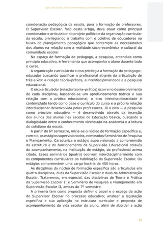 29
AÇÕES, REFLEXÕES E DESAFIOS NA FORMAÇÃO DO PEDAGOGO NA CONTEMPORANEIDADE
coordenação pedagógica da escola, para a formação de professores.
O Supervisor Escolar, foco deste artigo, deve atuar como principal
coordenador e articulador do projeto político e da organização curricular
da escola, privilegiando o trabalho com o coletivo de educadores na
busca do planejamento pedagógico que contemple as necessidades
dos alunos na relação com a realidade sócio-econômica e cultural da
comunidade escolar.
No espaço de formação do pedagogo, a pesquisa, entendida como
princípio educativo, é ferramenta que acompanha o aluno durante todo
o curso.
A organização curricular do curso privilegia a formação do pedagogo–
educador buscando qualificar o profissional através da articulação de
três eixos: a relação teoria-prática, a interdisciplinaridade e a pesquisa
educacional.
O eixo articulador (relação teoria–prática) ocorre no desenvolvimento
de cada disciplina, buscando-se um aprofundamento teórico e sua
relação com a prática educacional; o eixo interdisciplinaridade é
contemplado tendo como base o currículo do curso e a própria relação
interdisciplinar desenvolvida pelos professores. Já o eixo — a pesquisa
como princípio educativo — é desenvolvido através da inserção
dos alunos das alunas nas escolas de Educação Básica, buscando a
dialogicidade entre o conhecimento vivenciado na academia e a leitura
do cotidiano da escola.
A partir do 6º semestre, inicia-se o núcleo de formação específica e,
com ele, os estágios supervisionados, nominados Seminários de Pesquisa
e Planejamento. Caracteriza o estágio supervisionado a compreensão
da estrutura e do funcionamento da Supervisão Educacional através
do acompanhamento, na instituição de estágio, do profissional acima
citado. Esses seminários (quatro) ocorrem interdisciplinarmente com
os componentes curriculares da habilitação da Supervisão Escolar. Os
estágios compreendem uma carga horária de 400 horas.
As disciplinas do núcleo de formação específica são articuladas em
quatro disciplinas, duas da Supervisão Escolar e duas da Administração
Escolar. Trataremos, em especial, das disciplinas de Teoria e Prática
da Supervisão Escolar II e Seminário de Pesquisa e Planejamento em
Supervisão Escolar II, ambas do 7º semestre.
A primeira tem como proposta definir o papel e o espaço da ação
do Supervisor Escolar no processo educativo; analisar a legislação
específica e sua aplicação na estrutura curricular e proposta de
acompanhamento da vida escolar do aluno, além de abordar a ação
CAPA
SUMÁRIO
PREFÁCIO
AVANÇAR
VOLTAR
EXPANDIR
 