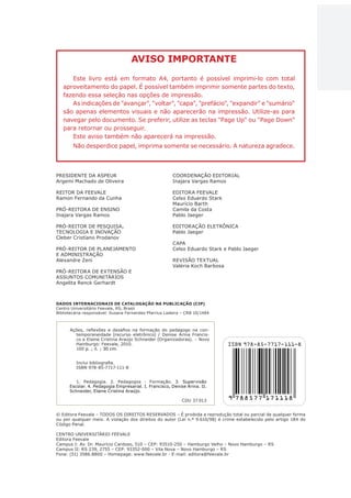 3
AÇÕES, REFLEXÕES E DESAFIOS NA FORMAÇÃO DO PEDAGOGO NA CONTEMPORANEIDADE
PRESIDENTE DA ASPEUR
Argemi Machado de Oliveira
REITOR DA FEEVALE
Ramon Fernando da Cunha
PRÓ-REITORA DE ENSINO
Inajara Vargas Ramos
PRÓ-REITOR DE PESQUISA,
TECNOLOGIA E INOVAÇÃO
Cleber Cristiano Prodanov
PRÓ-REITOR DE PLANEJAMENTO
E ADMINISTRAÇÃO
Alexandre Zeni
PRÓ-REITORA DE EXTENSÃO E
ASSUNTOS COMUNITÁRIOS
Angelita Renck Gerhardt
COORDENAÇÃO EDITORIAL
Inajara Vargas Ramos
EDITORA FEEVALE
Celso Eduardo Stark
Maurício Barth
Camila da Costa
Pablo Jaeger
EDITORAÇÃO ELETRÔNICA
Pablo Jaeger
CAPA
Celso Eduardo Stark e Pablo Jaeger
REVISÃO TEXTUAL
Valéria Koch Barbosa
© Editora Feevale – TODOS OS DIREITOS RESERVADOS – É proibida a reprodução total ou parcial de qualquer forma
ou por qualquer meio. A violação dos direitos do autor (Lei n.º 9.610/98) é crime estabelecido pelo artigo 184 do
Código Penal.
CENTRO UNIVERSITÁRIO FEEVALE
Editora Feevale
Campus I: Av. Dr. Maurício Cardoso, 510 – CEP: 93510-250 – Hamburgo Velho – Novo Hamburgo – RS
Campus II: RS 239, 2755 – CEP: 93352-000 – Vila Nova – Novo Hamburgo – RS
Fone: (51) 3586.8800 – Homepage: www.feevale.br - E-mail: editora@feevale.br
Ações, reflexões e desafios na formação do pedagogo na con-
temporaneidade [recurso eletrônico] / Denise Arina Francis-
co e Elaine Cristina Araújo Schneider (Organizadoras). – Novo
Hamburgo: Feevale, 2010.
100 p. ; il. ; 30 cm.
Inclui bibliografia.
ISBN 978-85-7717-111-8
1. Pedagogia. 2. Pedagogos - Formação. 3. Supervisão
Escolar. 4. Pedagogia Empresarial. I. Francisco, Denise Arina. II.
Schneider, Elaine Cristina Araújo.
CDU 37.013
DADOS INTERNACIONAIS DE CATALOGAÇÃO NA PUBLICAÇÃO (CIP)
Centro Universitário Feevale, RS, Brasil
Bibliotecária responsável: Susana Fernandes Pfarrius Ladeira – CRB 10/1484
AVISO IMPORTANTE
Este livro está em formato A4, portanto é possível imprimi-lo com total
aproveitamento do papel. É possível também imprimir somente partes do texto,
fazendo essa seleção nas opções de impressão.
As indicações de "avançar", "voltar", "capa", "prefácio", "expandir" e "sumário"
são apenas elementos visuais e não aparecerão na impressão. Utilize-as para
navegar pelo documento. Se preferir, utilize as teclas "Page Up" ou "Page Down"
para retornar ou prosseguir.
Este aviso também não aparecerá na impressão.
Não desperdice papel, imprima somente se necessário. A natureza agradece.
CAPA
SUMÁRIO
PREFÁCIO
AVANÇAR
VOLTAR
EXPANDIR
 