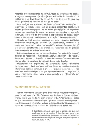30
AÇÕES, REFLEXÕES E DESAFIOS NA FORMAÇÃO DO PEDAGOGO NA CONTEMPORANEIDADE
integrada dos especialistas na estruturação da proposta na escola.
A segunda acompanha o(a) aluno(a) na realização do diagnóstico da
instituição e no levantamento de um foco de intervenção para dar
prosseguimento ao trabalho de estágio na escola.
Esse estágio busca analisar temáticas referentes às atribuições do
supervisor, a relação deste com os demais segmentos escolares, o
projeto político-pedagógico, as reuniões pedagógicas, o regimento
escolar, os conselhos de classe, os planos de estudos, a formação
continuada do corpo de professores e especialistas da escola, assim
como os limites e as possibilidades de atuação do(a) supervisor(a).
Através de instrumentos baseados em uma pesquisa qualitativa
envolvendo observações, análises de documentos, entrevistas e
conversas informais, o(a) estagiário(a)-pedagogo(a)-supervisor(a)
escolar vai se constituindo como profissional subsidiado pelo diagnóstico
como norteador da prática profissional.
Este artigo visa a apresentar a experiência de formação do(a) aluno(a)
do curso de Pedagogia — habilitação Supervisão Escolar — da Feevale,
destacando o papel do diagnóstico como ferramenta fundamental para
intervenções no cotidiano de ações da Supervisão Escolar.
Procurando dar significado ao diagnóstico como ferramenta
importante no conhecimento da realidade da escola, o artigo apresenta
referenciais teóricos relativos a ele e à pesquisa entremeados pelas
falas das alunas a respeito do que significou realizar o diagnóstico e
qual a importância deste para o planejamento e a intervenção em
Supervisão Escolar.
DIAGNOSTICAR PARA INTERVIR
Termo comumente utilizado pela área médica, diagnóstico significa,
segundo o dicionário Aurélio, “o conhecimento de uma doença, sintoma,
sinal ou sinais e/ou mediante exames diversos [...]”; “conjunto dos dados
em que se baseia essa determinação” (p. 675). Tomando-se emprestado
esse termo para a educação, realizar o diagnóstico significa conhecer a
realidade da instituição e localizar as necessidades a partir dele.
O diagnóstico compara aquilo que se pensa e se quer com
aquilo que se faz na prática. O diagnóstico é, sempre, um
julgamento da realidade ou da prática, à luz de um referencial.
A intermediação entre o pensar e o agir é feita pelo diagnóstico.
(GANDIN, 2000, p. 49).
CAPA
SUMÁRIO
PREFÁCIO
AVANÇAR
VOLTAR
EXPANDIR
 