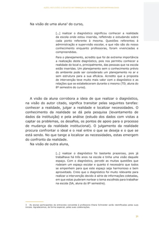 31
AÇÕES, REFLEXÕES E DESAFIOS NA FORMAÇÃO DO PEDAGOGO NA CONTEMPORANEIDADE
Na visão de uma aluna3
do curso,
[...] realizar o diagnóstico significou conhecer a realidade
da escola onde estou inserida, refletindo e estudando sobre
cada ponto referente à mesma. Questões referentes à
administração e supervisão escolar, e que não são do nosso
conhecimento enquanto professoras, foram vivenciadas  e
compreendidas.
Para o planejamento, acredito que foi de extrema importância
a realização deste diagnóstico, pois nos permitiu conhecer a
realidade do local e, principalmente, das pessoas que na escola
estão inseridas. Um planejamento sem o conhecimento prévio
do ambiente pode ser considerado um planejamento no ar e
sem estrutura para a sua eficácia.  Acredito que a proposta
de intervenção teve muito mais valor com o diagnóstico e as
relações que se estabeleceram durante o mesmo (TD; aluna do
8º semestre do curso).
A visão da aluna corrobora a ideia de que realizar o diagnóstico,
na visão do autor citado, significa transitar pelas seguintes tarefas:
conhecer a realidade, julgar a realidade e localizar necessidades. O
conhecimento da realidade se dá pela pesquisa (levantamento de
dados da instituição) e pela análise (estudo dos dados com vistas a
captar os problemas, os desafios, os pontos de apoio para o processo
de mudança da realidade institucional). O julgamento da realidade
procura confrontar o ideal e o real entre o que se deseja e o que se
está sendo. No que tange a localizar as necessidades, estas emergem
do confronto da realidade.
Na visão de outra aluna,
[...] realizar o diagnóstico foi bastante prazeroso, pois já
trabalhava há três anos na escola e tinha uma visão daquele
espaço. Com o diagnóstico, percebi as muitas questões que
rodeiam um espaço escolar e quanto é necessário que todos
se empenhem para que este espaço seja harmonioso e bem
aproveitado. Creio que o diagnóstico foi muito relevante para
realizar a intervenção devido à série de informações coletadas,
em que estas puderam nortear o tema escolhido para trabalhar
na escola (SA, aluna do 8º semestre).
3	 As alunas participantes da entrevista concedida à professora Eliane Schneider serão identificadas pelas suas
iniciais. Agradecemos, de forma especial, pelas suas colaborações.
CAPA
SUMÁRIO
PREFÁCIO
AVANÇAR
VOLTAR
EXPANDIR
 