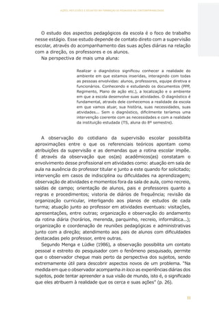 33
AÇÕES, REFLEXÕES E DESAFIOS NA FORMAÇÃO DO PEDAGOGO NA CONTEMPORANEIDADE
O estudo dos aspectos pedagógicos da escola é o foco de trabalho
nesse estágio. Esse estudo depende de contato direto com a supervisão
escolar, através do acompanhamento das suas ações diárias na relação
com a direção, os professores e os alunos.
Na perspectiva de mais uma aluna:
Realizar o diagnóstico significou conhecer a realidade do
ambiente em que estamos inseridas, interagindo com todas
as pessoas envolvidas: alunos, professores, equipe diretiva e
funcionários. Conhecendo e estudando os documentos (PPP,
Regimento, Plano de ação etc.), a localização e o ambiente
em que a escola desenvolve suas atividades. O diagnóstico é
fundamental, através dele conhecemos a realidade da escola
em que vamos atuar, sua história, suas necessidades, suas
atividades... Sem o diagnóstico, dificilmente teríamos uma
intervenção coerente com as necessidades e com a realidade
da instituição estudada (TS, aluna do 8º semestre).
A observação do cotidiano da supervisão escolar possibilita
aproximações entre o que os referenciais teóricos apontam como
atribuições da supervisão e as demandas que a rotina escolar impõe.
É através da observação que os(as) acadêmicos(as) constatam o
envolvimento desse profissional em atividades como: atuação em sala de
aula na ausência do professor titular e junto a este quando for solicitado;
intervenção em casos de indisciplina ou dificuldades na aprendizagem;
observação de atividades e momentos fora da sala de aula, como recreio,
saídas de campo; orientação de alunos, pais e professores quanto a
regras e procedimentos; vistoria de diários de frequência; revisão da
organização curricular, interligando aos planos de estudos de cada
turma; atuação junto ao professor em atividades eventuais: visitações,
apresentações, entre outras; organização e observação do andamento
da rotina diária (horários, merenda, parquinho, recreio, informática...);
organização e coordenação de reuniões pedagógicas e administrativas
junto com a direção; atendimento aos pais de alunos com dificuldades
destacadas pelo professor, entre outras.
Segundo Menga e Lüdke (1986), a observação possibilita um contato
pessoal e estreito do pesquisador com o fenômeno pesquisado, permite
que o observador chegue mais perto da perspectiva dos sujeitos, sendo
extremamente útil para descobrir aspectos novos de um problema. “Na
medida em que o observador acompanha in loco as experiências diárias dos
sujeitos, pode tentar apreender a sua visão de mundo, isto é, o significado
que eles atribuem à realidade que os cerca e suas ações” (p. 26).
CAPA
SUMÁRIO
PREFÁCIO
AVANÇAR
VOLTAR
EXPANDIR
 