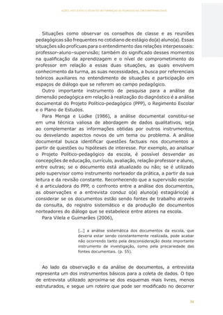 34
AÇÕES, REFLEXÕES E DESAFIOS NA FORMAÇÃO DO PEDAGOGO NA CONTEMPORANEIDADE
Situações como observar os conselhos de classe e as reuniões
pedagógicas são frequentes no cotidiano de estágio do(a) aluno(a). Essas
situações são profícuas para o entendimento das relações interpessoais:
professor–aluno–supervisão; também do significado desses momentos
na qualificação da aprendizagem e o nível de comprometimento do
professor em relação a essas duas situações, as quais envolvem
conhecimento da turma, as suas necessidades, a busca por referenciais
teóricos auxiliares no entendimento de situações e participação em
espaços de diálogo que se referem ao campo pedagógico.
Outro importante instrumento de pesquisa para a análise da
dimensão pedagógica em relação à realização do diagnóstico é a análise
documental do Projeto Político-pedagógico (PPP), o Regimento Escolar
e o Plano de Estudos.
Para Menga e Lüdke (1986), a análise documental constitui-se
em uma técnica valiosa de abordagem de dados qualitativos, seja
ao complementar as informações obtidas por outros instrumentos,
ou desvelando aspectos novos de um tema ou problema. A análise
documental busca identificar questões factuais nos documentos a
partir de questões ou hipóteses de interesse. Por exemplo, ao analisar
o Projeto Político-pedagógico da escola, é possível desvendar as
concepções de educação, currículo, avaliação, relação professor e aluno,
entre outras; se o documento está atualizado ou não; se é utilizado
pelo supervisor como instrumento norteador da prática, a partir da sua
leitura e da revisão constante. Reconhecendo que a supervisão escolar
é a articuladora do PPP, o confronto entre a análise dos documentos,
as observações e a entrevista conduz o(a) aluno(a) estagiário(a) a
considerar se os documentos estão sendo fontes de trabalho através
da consulta, do registro sistemático e da produção de documentos
norteadores do diálogo que se estabelece entre atores na escola.
Para Vilela e Guimarães (2006),
[...] a análise sistemática dos documentos da escola, que
deveria estar sendo constantemente realizada, pode acabar
não ocorrendo tanto pela desconsideração deste importante
instrumento de investigação, como pela precariedade das
fontes documentais. (p. 55).
Ao lado da observação e da análise de documentos, a entrevista
representa um dos instrumentos básicos para a coleta de dados. O tipo
de entrevista utilizado aproxima-se dos esquemas mais livres, menos
estruturados, e segue um roteiro que pode ser modificado no decorrer
CAPA
SUMÁRIO
PREFÁCIO
AVANÇAR
VOLTAR
EXPANDIR
 