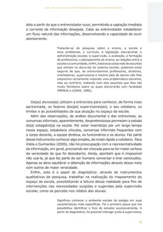 35
AÇÕES, REFLEXÕES E DESAFIOS NA FORMAÇÃO DO PEDAGOGO NA CONTEMPORANEIDADE
dela a partir do que o entrevistador ouve, permitindo a captação imediata
e corrente da informação desejada. Cabe ao entrevistador estabelecer
um fluxo natural das informações, desenvolvendo a capacidade de ouvir
atentamente.
Tratando-se de pesquisa sobre o ensino, a escola e
seus problemas, o currículo, a legislação educacional, a
administração escolar, a supervisão, a avaliação, a formação
de professores, o planejamento de ensino, as relações entre a
escola e a comunidade, enfim, toda essa vasta rede de assuntos
que entram no dia-a-dia do sistema escolar, podemos estar
seguros de que, ao entrevistarmos professores, diretores,
orientadores, supervisores e mesmo pais de alunos não lhes
estaremos certamente impondo uma problemática estranha,
mas ao contrário, tratando com eles assuntos que lhes são
muito familiares sobre os quais discorrerão com facilidade
(MENGA e LÜDKE, 1986).
Os(as) alunos(as) utilizam a entrevista para conhecer, de forma mais
aproximada, os fazeres dos(as) supervisores(as), o seu cotidiano, os
limites e as possibilidades da sua atuação no espaço da escola.
Além das observações, da análise documental e das entrevistas, as
conversas informais, aparentemente, despretensiosas permeiam a estada
do(a) estagiário(a) na escola. Por estar inserido(a) por um longo tempo
nesse espaço, estabelece vínculos, conversas informais frequentes com
o corpo docente, a equipe diretiva, os funcionários e os alunos. Faz parte
desse instrumento conhecer algo simples, de modo rápido e cotidiano. Para
Vilela e Guimarães (2006), não há preocupação com a representatividade
da informação, em geral, precisando ser checada para se ter maior certeza
da veracidade do que foi descoberto. Ainda, apontam que é impossível
não usá-la, já que faz parte do ser humano conversar e tirar conclusões.
Apenas se deve equilibrar a obtenção de informações através desse meio
com outros de maior veracidade.
Enfim, este é o papel do diagnóstico: através de instrumentos
qualitativos de pesquisa, trabalhar na realização do mapeamento do
espaço da escola, possibilitando a leitura dessa realidade para fins de
intervenções nas necessidades surgidas e sugeridas pela supervisão
escolar, como se percebe nos relatos das alunas:
Significou conhecer o ambiente escolar de estágio em suas
características mais específicas. Foi o primeiro passo que me
possibilitou identificar o foco de estudos sucessivamente. A
partir do diagnóstico, foi possível interagir junto à supervisora,
CAPA
SUMÁRIO
PREFÁCIO
AVANÇAR
VOLTAR
EXPANDIR
 