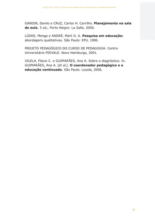 37
AÇÕES, REFLEXÕES E DESAFIOS NA FORMAÇÃO DO PEDAGOGO NA CONTEMPORANEIDADE
GANDIN, Danilo e CRUZ, Carlos H. Carrilho. Planejamento na sala
de aula. 5 ed., Porto Alegre: La Salle, 2000.
LÜDKE, Menga e ANDRÉ, Marli D. A. Pesquisa em educação:
abordagens qualitativas. São Paulo: EPU, 1986.
PROJETO PEDAGÓGICO DO CURSO DE PEDAGOGIA. Centro
Universitário FEEVALE. Novo Hamburgo, 2001.
VILELA, Flávio C. e GUIMARÃES, Ana A. Sobre o diagnóstico. In.
GUIMARÃES, Ana A. [et al.]. O coordenador pedagógico e a
educação continuada. São Paulo: Loyola, 2006.
CAPA
SUMÁRIO
PREFÁCIO
AVANÇAR
VOLTAR
EXPANDIR
 