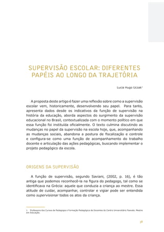 38
AÇÕES, REFLEXÕES E DESAFIOS NA FORMAÇÃO DO PEDAGOGO NA CONTEMPORANEIDADE
SUPERVISÃO ESCOLAR: DIFERENTES
PAPÉIS AO LONGO DA TRAJETÓRIA
Lucia Hugo Uczak1
A proposta deste artigo é fazer uma reflexão sobre como a supervisão
escolar vem, historicamente, desenvolvendo seu papel. Para tanto,
apresenta dados desde os indicativos da função de supervisão na
história da educação, aborda aspectos do surgimento da supervisão
educacional no Brasil, contextualizada com o momento político em que
essa função foi instituída oficialmente. O texto culmina discutindo as
mudanças no papel da supervisão na escola hoje, que, acompanhando
as mudanças sociais, abandona a postura de fiscalização e controle
e configura-se como uma função de acompanhamento do trabalho
docente e articulação das ações pedagógicas, buscando implementar o
projeto pedagógico da escola.
ORIGENS DA SUPERVISÃO
A função de supervisão, segundo Saviani, (2002, p. 16), é tão
antiga que podemos reconhecê-la na figura do pedagogo, tal como se
identificava na Grécia: aquele que conduzia a criança ao mestre. Essa
atitude de cuidar, acompanhar, controlar e vigiar pode ser entendida
como supervisionar todos os atos da criança.
1	 Professora dos Cursos de Pedagogia e Formação Pedagógica de Docentes do Centro Universitário Feevale. Mestre
em Educação.
CAPA
SUMÁRIO
PREFÁCIO
AVANÇAR
VOLTAR
EXPANDIR
 