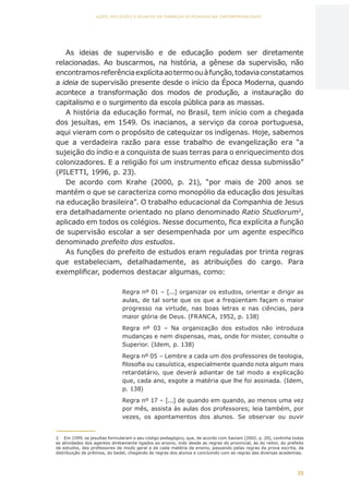 39
AÇÕES, REFLEXÕES E DESAFIOS NA FORMAÇÃO DO PEDAGOGO NA CONTEMPORANEIDADE
As ideias de supervisão e de educação podem ser diretamente
relacionadas. Ao buscarmos, na história, a gênese da supervisão, não
encontramosreferênciaexplícitaaotermoouàfunção,todaviaconstatamos
a ideia de supervisão presente desde o início da Época Moderna, quando
acontece a transformação dos modos de produção, a instauração do
capitalismo e o surgimento da escola pública para as massas.
A história da educação formal, no Brasil, tem início com a chegada
dos jesuítas, em 1549. Os inacianos, a serviço da coroa portuguesa,
aqui vieram com o propósito de catequizar os indígenas. Hoje, sabemos
que a verdadeira razão para esse trabalho de evangelização era “a
sujeição do índio e a conquista de suas terras para o enriquecimento dos
colonizadores. E a religião foi um instrumento eficaz dessa submissão”
(PILETTI, 1996, p. 23).
De acordo com Krahe (2000, p. 21), “por mais de 200 anos se
mantém o que se caracteriza como monopólio da educação dos jesuítas
na educação brasileira”. O trabalho educacional da Companhia de Jesus
era detalhadamente orientado no plano denominado Ratio Studiorum2
,
aplicado em todos os colégios. Nesse documento, fica explícita a função
de supervisão escolar a ser desempenhada por um agente específico
denominado prefeito dos estudos.
As funções do prefeito de estudos eram reguladas por trinta regras
que estabeleciam, detalhadamente, as atribuições do cargo. Para
exemplificar, podemos destacar algumas, como:
Regra nº 01 – [...] organizar os estudos, orientar e dirigir as
aulas, de tal sorte que os que a freqüentam façam o maior
progresso na virtude, nas boas letras e nas ciências, para
maior glória de Deus. (FRANCA, 1952, p. 138)
Regra nº 03 – Na organização dos estudos não introduza
mudanças e nem dispensas, mas, onde for mister, consulte o
Superior. (Idem, p. 138)
Regra nº 05 – Lembre a cada um dos professores de teologia,
filosofia ou casuística, especialmente quando nota algum mais
retardatário, que deverá adiantar de tal modo a explicação
que, cada ano, esgote a matéria que lhe foi assinada. (Idem,
p. 138)
Regra nº 17 – [...] de quando em quando, ao menos uma vez
por mês, assista às aulas dos professores; leia também, por
vezes, os apontamentos dos alunos. Se observar ou ouvir
2	 Em 1599, os jesuítas formularam o seu código pedagógico, que, de acordo com Saviani (2002, p. 20), continha todas
as atividades dos agentes diretamente ligados ao ensino, indo desde as regras do provincial, às do reitor, do prefeito
de estudos, dos professores de modo geral e de cada matéria de ensino, passando pelas regras da prova escrita, da
distribuição de prêmios, do bedel, chegando às regras dos alunos e concluindo com as regras das diversas academias.
CAPA
SUMÁRIO
PREFÁCIO
AVANÇAR
VOLTAR
EXPANDIR
 