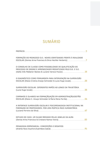 4
AÇÕES, REFLEXÕES E DESAFIOS NA FORMAÇÃO DO PEDAGOGO NA CONTEMPORANEIDADE
SUMÁRIO
PREFÁCIO 5
FORMAÇÃO DO PEDAGOGO O.E.: NOVAS IDENTIDADES FRENTE À REALIDADE
ESCOLAR (Denise Arina Francisco  Dirce Hechler Herbertz) 7
O CONSELHO DE CLASSE COMO POSSIBILIDADE DE QUALIFICAÇÃO DO
PROCESSO DE ENSINO E APRENDIZAGEM MEDIATIZADO PELO O.E. E S.E.
(Dalila Inês Maldaner Backes  Luciane Varisco Focesi) 18
O DIAGNÓSTICO COMO FERRAMENTA PARA INTERVENÇÃO NA SUPERVISÃO
ESCOLAR (Eliane Cristina Araújo Schneider  Lucia Hugo Uczak) 28
SUPERVISÃO ESCOLAR: DIFERENTES PAPÉIS AO LONGO DA TRAJETÓRIA
(Lucia Hugo Uczak) 38
CAMINHOS E OLHARES NA FORMAÇÃO/AÇÃO EM ADMINISTRAÇÃO/GESTÃO
ESCOLAR (Eliane C. Araujo Schneider  Maria Elena Ferrão) 56
A INTERFACE SUPERVISÃO ESCOLAR E PSICOPEDAGOGIA INSTITUCIONAL NA
FORMAÇÃO DE PROFESSORES: POR UMA PRÁTICA MAIS HUMANITÁRIA
(Luciana Ferreira da Silva) 67
ESTUDO DE CASO. UM OLHAR MEDIADO PELAS JANELAS DA ALMA
(Denise Arina Francisco  Cristiane Ramos Vieira) 83
PEDAGOGIA EMPRESARIAL: CONCEPÇÕES E DESAFIOS
(Andréa Novo Duarte  Sueli Maria Cabral) 91
CAPA
SUMÁRIO
PREFÁCIO
AVANÇAR
VOLTAR
EXPANDIR
 