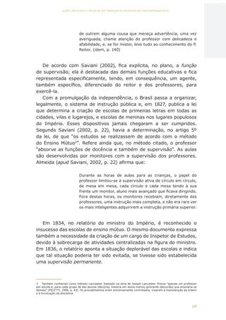 40
AÇÕES, REFLEXÕES E DESAFIOS NA FORMAÇÃO DO PEDAGOGO NA CONTEMPORANEIDADE
de outrem alguma cousa que mereça advertência, uma vez
averiguada, chame atenção do professor com delicadeza e
afabilidade, e, se for mister, leve tudo ao conhecimento do P.
Reitor. (idem, p. 140)
De acordo com Saviani (2002), fica explícita, no plano, a função
de supervisão; ela é destacada das demais funções educativas e fica
representada especificamente, tendo, em consequência, um agente,
também específico, diferenciado do reitor e dos professores, para
exercê-la.
Com a promulgação da independência, o Brasil passa a organizar,
legalmente, o sistema de instrução pública e, em 1827, publica a lei
que determina a criação de escolas de primeiras letras em todas as
cidades, vilas e lugarejos, e escolas de meninas nos lugares populosos
do Império. Esses dispositivos jamais chegaram a ser cumpridos.
Segundo Saviani (2002, p. 22), havia a determinação, no artigo 5º
da lei, de que “os estudos se realizassem de acordo com o método
do Ensino Mútuo3
”. Refere ainda que, no método citado, o professor
“absorve as funções de docência e também de supervisão”. As aulas
são desenvolvidas por monitores com a supervisão dos professores.
Almeida (apud Saviani, 2002, p. 22) afirma que:
Durante as horas de aulas para as crianças, o papel do
professor limitou-se à supervisão ativa de círculo em círculo,
de mesa em mesa, cada círculo e cada mesa tendo à sua
frente um monitor, aluno mais avançado que ficava dirigindo.
Fora destas horas, os monitores recebiam, diretamente dos
professores, uma instrução mais completa, e não era raro ver
os mais inteligentes adquirirem a instrução primária superior.
Em 1834, no relatório do ministro do Império, é reconhecido o
insucesso das escolas de ensino mútuo. O mesmo documento expressa
também a necessidade da criação de um cargo de Inspetor de Estudos,
devido à sobrecarga de atividades centralizadas na figura do ministro.
Em 1836, o relatório aponta a situação deplorável das escolas e indica
que tal situação poderia ter sido evitada, se tivesse sido estabelecida
uma supervisão permanente.
3	 Também conhecido como método Lancaster, baseado na obra de Joseph Lancaster. Previa “apenas um professor
por escola e, para cada grupo de dez alunos (decúria), haveria um aluno menos ignorante (decurião) que ensinaria os
demais” (PILETTI, 1996, p. 43). Os procedimentos eram extremamente controlados, visavam à manutenção da ordem
e à inculcação da disciplina.
CAPA
SUMÁRIO
PREFÁCIO
AVANÇAR
VOLTAR
EXPANDIR
 