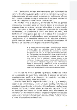 41
AÇÕES, REFLEXÕES E DESAFIOS NA FORMAÇÃO DO PEDAGOGO NA CONTEMPORANEIDADE
Em 17 de fevereiro de 1854, fica estabelecido, pelo regulamento da
reformaCoutoFerraz,queoinspetorgeraltemcomomissãosupervisionar
todas as escolas, além de presidir os exames dos professores, a fim de
lhes conferir o diploma, autorizar a abertura de escolas e observar os
livros para corrigi-los ou substituí-los, se necessário.
Os debates sobre a educação, promovidos no final do período
monárquico, convergem para um mesmo ponto: a necessidade de
organização de um sistema nacional, submetido a uma coordenação
única, reforçando a ideia de coordenação e controle das atividades
educacionais. Tal necessidade é sentida não apenas no Brasil, mas
também em outros países que, ao final do século XIX, se ocuparam
com a estruturação e a implantação de sistemas nacionais de ensino.
Saviani (2002, p. 24) aponta que, nesse contexto, a ideia de supervisão
ganha contornos nítidos. A organização dos serviços educacionais na
forma de um sistema nacional apresentava como requisitos:
a) a organização administrativa e pedagógica do sistema
como um todo, o que implicava a criação de órgãos centrais
e intermediários de formulação das diretrizes e normas
pedagógicas bem como de inspeção, controle e coordenação,
isto é, supervisão das atividades educativas; b) a organização
das escolas na forma de grupos escolares, superando, por
esse meio, a fase de cadeiras e classes isoladas o que
implicava a dosagem e graduação dos conteúdos distribuídos
por séries anuais e trabalhados por um corpo relativamente
amplo de professores [...] emergindo, assim, a questão da
coordenação dessas atividades, isto é, de um serviço de
supervisão pedagógica no âmbito das unidades escolares.
Por sua vez, no início do período republicano, manteve-se a ideia
da necessidade de supervisão, associada à postura de controle,
monitoramento, vigilância e checagem de condições materiais e
pedagógicas das escolas e dos professores.
No Rio Grande do Sul, segundo Medina (2002, p. 37), a inspeção,
separada da administração, adquire um outro caráter, evoluindo para
orientação e coordenação pedagógica. Orientações sobre as formas de
ensinar, bem como questões ligadas à fiscalização da escola figuram
na legislação educacional do Estado desde 1875. Inicialmente, os
elementos que desempenhavam essas funções eram profissionais que se
destacavam no meio intelectual ou em cargos públicos. Posteriormente,
o cargo foi ocupado por um professor.
CAPA
SUMÁRIO
PREFÁCIO
AVANÇAR
VOLTAR
EXPANDIR
 