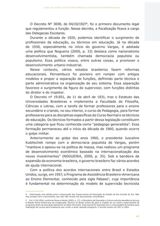 42
AÇÕES, REFLEXÕES E DESAFIOS NA FORMAÇÃO DO PEDAGOGO NA CONTEMPORANEIDADE
O Decreto Nº 3698, de 04/10/19274
, foi o primeiro documento legal
que regulamentou a função. Nesse decreto, a fiscalização ficava a cargo
das Delegacias Escolares.
Durante a década de 1920, podemos identificar o surgimento de
profissionais da educação, ou técnicos em educação. Já na década
de 1930, especialmente no início do governo Vargas, é adotada
uma política que Nogueira (2000, p. 33) destaca como nacionalismo
desenvolvimentista, também chamada democracia populista ou
populismo. Essa política visava, entre outras coisas, a promover o
desenvolvimento urbano-industrial.
Nesse contexto, vários estados brasileiros fazem reformas
educacionais. Pernambuco foi pioneiro em romper com antigos
modelos e propor a separação de funções, definindo parte técnica e
parte administrativa na organização de seu sistema. Essa separação
favorece o surgimento da figura do supervisor, com funções distintas
do diretor e do inspetor.
O Decreto nº 19.851, de 11 de abril de 1931, traz o Estatuto das
Universidades Brasileiras e implementa a Faculdade de Filosofia,
Ciências e Letras, com a tarefa de formar professores para o ensino
secundário e criando, no seu interior, o curso de Pedagogia, para formar
professores para as disciplinas específicas do Curso Normal e os técnicos
de educação. Os técnicos formados a partir dessa legislação constituem
uma categoria que ficou conhecida como “pedagogo generalista”. Essa
formação permaneceu até o início da década de 1960, quando ocorre
o golpe militar.
Anteriormente ao golpe dos anos 1960, o presidente Juscelino
Kubitschek rompe com a democracia populista de Vargas, porém
“manteve e apoiou-se na política de massa, mas realizou um programa
de desenvolvimento econômico baseado na internacionalização dos
novos investimentos” (NOGUEIRA, 2000, p. 35). Sob a bandeira da
expansão da economia brasileira, o governo brasileiro faz vários acordos
de ajuda internacional.
Com a política dos acordos internacionais entre Brasil e Estados
Unidos, surge, em 1957, o Programa de Assistência Brasileiro-Americana
ao Ensino Elementar, conhecido pela sigla Pabaee5
, cuja importância
é fundamental na determinação do modelo de supervisão tecnicista
4	 Informação oral obtida junto a Associação dos Supervisores de Educação do Estado do Rio Grande do Sul. Não
tive contato com o documento, por isso não consta nos documentos consultados.
5	 Em 11.04.1956, conforme Paiva e Paixão (2003, p. 37), o Ministério da Educação e Cultura solicita assistência técnica
à Missão Norte-Americana de Cooperação Técnica no Brasil (Usom-B) para a criação de um centro experimental de
programa piloto de educação elementar em Belo Horizonte. Esse acordo foi assinado com a universidade de Indiana para
realização de cursos para brasileiros que viriam a atuar naquele programa. O acordo existiu de 1957 a 1964.
CAPA
SUMÁRIO
PREFÁCIO
AVANÇAR
VOLTAR
EXPANDIR
 