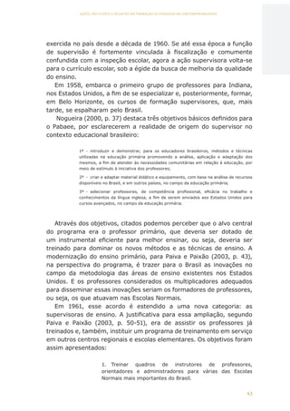 43
AÇÕES, REFLEXÕES E DESAFIOS NA FORMAÇÃO DO PEDAGOGO NA CONTEMPORANEIDADE
exercida no país desde a década de 1960. Se até essa época a função
de supervisão é fortemente vinculada à fiscalização e comumente
confundida com a inspeção escolar, agora a ação supervisora volta-se
para o currículo escolar, sob a égide da busca de melhoria da qualidade
do ensino.
Em 1958, embarca o primeiro grupo de professores para Indiana,
nos Estados Unidos, a fim de se especializar e, posteriormente, formar,
em Belo Horizonte, os cursos de formação supervisores, que, mais
tarde, se espalharam pelo Brasil.
Nogueira (2000, p. 37) destaca três objetivos básicos definidos para
o Pabaee, por esclarecerem a realidade de origem do supervisor no
contexto educacional brasileiro:
1º	 -	 introduzir e demonstrar, para os educadores brasileiros, métodos e técnicas
utilizadas na educação primária promovendo a análise, aplicação e adaptação dos
mesmos, a fim de atender às necessidades comunitárias em relação à educação, por
meio de estímulo à iniciativa dos professores;
2º	 -	 criar e adaptar material didático e equipamento, com base na análise de recursos
disponíveis no Brasil, e em outros países, no campo da educação primária;
3º	 -	 selecionar professores, de competência profissional, eficácia no trabalho e
conhecimentos da língua inglesa, a fim de serem enviados aos Estados Unidos para
cursos avançados, no campo da educação primária.
Através dos objetivos, citados podemos perceber que o alvo central
do programa era o professor primário, que deveria ser dotado de
um instrumental eficiente para melhor ensinar, ou seja, deveria ser
treinado para dominar os novos métodos e as técnicas de ensino. A
modernização do ensino primário, para Paiva e Paixão (2003, p. 43),
na perspectiva do programa, é trazer para o Brasil as inovações no
campo da metodologia das áreas de ensino existentes nos Estados
Unidos. E os professores considerados os multiplicadores adequados
para disseminar essas inovações seriam os formadores de professores,
ou seja, os que atuavam nas Escolas Normais.
Em 1961, esse acordo é estendido a uma nova categoria: as
supervisoras de ensino. A justificativa para essa ampliação, segundo
Paiva e Paixão (2003, p. 50-51), era de assistir os professores já
treinados e, também, instituir um programa de treinamento em serviço
em outros centros regionais e escolas elementares. Os objetivos foram
assim apresentados:
1.	 Treinar quadros de instrutores de professores,
orientadores e administradores para várias das Escolas
Normais mais importantes do Brasil.
CAPA
SUMÁRIO
PREFÁCIO
AVANÇAR
VOLTAR
EXPANDIR
 