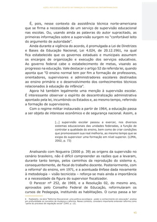 45
AÇÕES, REFLEXÕES E DESAFIOS NA FORMAÇÃO DO PEDAGOGO NA CONTEMPORANEIDADE
É, pois, nesse contexto da assistência técnica norte-americana
que se firma a necessidade de um serviço de supervisão educacional
nas escolas. Ou, usando ainda as palavras do autor supracitado, as
primeiras informações sobre a supervisão surgem no “confortável leito
do argumento de autoridade”.
Ainda durante a vigência do acordo, é promulgada a Lei de Diretrizes
e Bases da Educação Nacional, Lei 4.024, de 20.12.1961, na qual
fica estabelecido que os governos estaduais e municipais assumem
os encargos de organização e execução dos serviços educativos.
Ao governo federal cabe o estabelecimento de metas, visando ao
progresso na educação. Vale destacar o artigo 52 da referida lei, quando
aponta que ”O ensino normal tem por fim a formação de professores,
orientadores, supervisores e administradores escolares destinados
ao ensino primário e o desenvolvimento dos conhecimentos técnicos
relacionados à educação da infância”.
Agora há também legalmente uma menção à supervisão escolar.
É interessante observar o espírito de descentralização administrativa
apontado pela lei, incumbindo os Estados e, ao mesmo tempo, referindo
a formação de supervisores.
Com o regime militar instaurado a partir de 1964, a educação passa
a ser objeto de interesse econômico e de segurança nacional. Assim, a
[...] supervisão escolar passou a exercer, nos diversos
sistemas educacionais das unidades federadas, a função de
controlar a qualidade do ensino, bem como de criar condições
que promovessem sua real melhoria, ao mesmo tempo que se
exigia do supervisor uma formação em nível superior. (LIMA,
2002, p. 73)
Analisando com Nogueira (2000 p. 39) as origens da supervisão no
cenário brasileiro, não é difícil compreender as razões que a levaram,
durante tanto tempo, pelos caminhos da reprodução do sistema e,
consequentemente, de fiscal do trabalho docente. Posteriormente, com
a reforma6
do ensino, em 1971, e a acentuada ênfase dada novamente
à metodologia – visão tecnicista – reforça-se mais ainda a importância
e a necessidade da figura do supervisor fiscalizador.
O Parecer nº 252, de 1969, e a Resolução 02, do mesmo ano,
aprovados pelo Conselho Federal de Educação, reformularam os
cursos de Pedagogia, instituindo as habilitações. O curso passa a ter
6	 Popkewitz, na obra “Reforma Educacional: uma política sociológica - poder e conhecimento em educação”, analisa
em profundidade os conceitos de mudança e reforma. Nesse contexto, considero importante entender reforma como
“parte do processo de regulação social” (1997, p. 12).
CAPA
SUMÁRIO
PREFÁCIO
AVANÇAR
VOLTAR
EXPANDIR
 