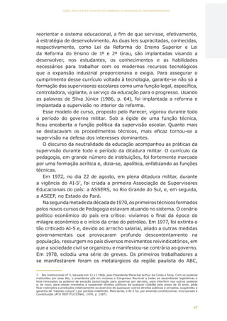 47
AÇÕES, REFLEXÕES E DESAFIOS NA FORMAÇÃO DO PEDAGOGO NA CONTEMPORANEIDADE
reorientar o sistema educacional, a fim de que servisse, efetivamente,
à estratégia de desenvolvimento. As duas leis supracitadas, conhecidas,
respectivamente, como Lei da Reforma do Ensino Superior e Lei
da Reforma do Ensino de 1º e 2º Grau, são implantadas visando a
desenvolver, nos estudantes, os conhecimentos e as habilidades
necessários para trabalhar com os modernos recursos tecnológicos
que a expansão industrial proporcionava e exigia. Para assegurar o
cumprimento desse currículo voltado à tecnologia, garante-se não só a
formação dos supervisores escolares como uma função legal, específica,
controladora, vigilante, a serviço da educação para o progresso. Usando
as palavras de Silva Júnior (1986, p. 64), foi implantada a reforma e
implantada a supervisão no interior da reforma.
Esse modelo de curso, proposto pelo Parecer, vigorou durante todo
o período do governo militar. Sob a égide de uma função técnica,
ficou encoberta a função política da supervisão escolar. Quanto mais
se destacavam os procedimentos técnicos, mais eficaz tornou-se a
supervisão na defesa dos interesses dominantes.
O discurso da neutralidade da educação acompanhou as práticas da
supervisão durante todo o período da ditadura militar. O currículo da
pedagogia, em grande número de instituições, foi fortemente marcado
por uma formação acrítica e, dizia-se, apolítica, enfatizando as funções
técnicas.
Em 1972, no dia 22 de agosto, em plena ditadura militar, durante
a vigência do AI-57
, foi criada a primeira Associação de Supervisores
Educacionais do país: a ASSERS, no Rio Grande do Sul, e, em seguida,
a ASEEP, no Estado do Pará.
Nasegundametadedadécadade1970,osprimeirostécnicosformados
pelos novos cursos de Pedagogia estavam atuando no sistema. O cenário
político econômico do país era crítico: vivíamos o final da época do
milagre econômico e o início da crise do petróleo. Em 1977, foi extinto o
tão criticado AI-5 e, devido ao arrocho salarial, aliado a outras medidas
governamentais que provocaram profundo descontentamento na
população, ressurgem no país diversos movimentos reivindicatórios, em
que a sociedade civil se organizou e manifestou-se contrária ao governo.
Em 1978, eclodiu uma série de greves. Os primeiros trabalhadores a
se manifestarem foram os metalúrgicos da região paulista do ABC,
7	 Ato Institucional nº 5, baixado em 13.12.1968, pelo Presidente Marechal Arthur da Costa e Silva. Com os poderes
instituídos por esse Ato, o presidente pôs em recesso o Congresso Nacional e todas as assembleias legislativas e
teve renovados os poderes de exceção (autorização para governar por decreto, para interferir nos outros poderes
e, de novo, para cassar mandatos e suspender direitos políticos de qualquer cidadão pelo prazo de 10 anos, pôde
fixar restrições e proibições relativamente ao exercício de quaisquer outros direitos públicos e privados, suspendeu a
garantia de “habeas-corpus”) por período indefinido. Mais tarde, o AI-5 foi, por emenda constitucional, incorporado à
Constituição (ATO INSTITUCIONAL, 1976, p. 1587).
CAPA
SUMÁRIO
PREFÁCIO
AVANÇAR
VOLTAR
EXPANDIR
 