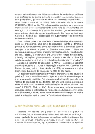 48
AÇÕES, REFLEXÕES E DESAFIOS NA FORMAÇÃO DO PEDAGOGO NA CONTEMPORANEIDADE
depois, os trabalhadores de diferentes setores da indústria, os médicos
e os professores do ensino primário, secundário e universitário. Junto
com professores, paralisaram também os chamados especialistas –
supervisores e orientadores educacionais e administradores escolares
(NOGUEIRA, 2000, p. 51). Além das questões salariais, os professores
manifestavam seu descontentamento com a falta de investimentos em
educação. Os movimentos grevistas favoreceram grandes discussões
sobre a importância da categoria profissional. Foi nesse período que
nasceu a maioria das associações de supervisores nos diferentes
estados brasileiros.
Esse cenário, breve e sucintamente apresentado aqui, desencadeou,
entre os professores, uma série de discussões quanto à dimensão
política do ato educativo e, entre os supervisores, a dimensão política
do papel da supervisão. A partir da década de 1980, esses profissionais
começaramasereconhecereorganizarcomocategoria.Sórelembrando:
até essa década, a supervisão era vista como função fiscalizadora,
a serviço de órgãos governamentais. Durante a década de 1980, foi
criada ou reativada uma série de entidades educacionais, como a ANDE
– Associação Nacional de Educação; a ANPED – Associação Nacional
de Pós-graduação; a ANDES - Associação Nacional dos Docentes do
Ensino Superior, entre outras. Ainda em 1980, aconteceu a primeira
Conferência Brasileira de Educação, na PUC de São Paulo.
Osdebatesdoseducadoreseramvoltadosàrevalorizaçãodaeducação
pública, à democratização do ensino e para a busca de alternativas para
a crise da escola brasileira. Era um contexto fortemente marcado pela
“crítica da educação no capitalismo, por um lado, e pela associação
entre análise crítica e formas de intervenção na prática escolar, por
outro” (LIBÂNEO, 2001, p. 114). Simultaneamente, retomaram-se as
discussões sobre a sistemática de formação de educadores, entre eles,
os supervisores, a quem, nesse cenário de redemocratização da escola
pública, não cabia mais o papel de fiscalizadores do ensino.
A SUPERVISÃO ESCOLAR HOJE: MUDANÇA DE FOCO
Estamos vivenciando um período de constantes e profundas
transformações estruturais na sociedade. Vivemos a era da automação,
ou da revolução da microeletrônica, como alguns preferem chamar. Se,
durante a revolução industrial, aconteceu a transferência das funções
manuais para as máquinas, agora, acontece a transferência de algumas
CAPA
SUMÁRIO
PREFÁCIO
AVANÇAR
VOLTAR
EXPANDIR
 
