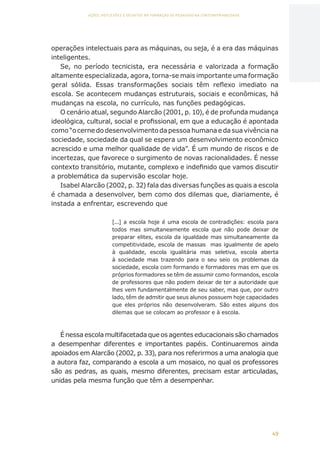 49
AÇÕES, REFLEXÕES E DESAFIOS NA FORMAÇÃO DO PEDAGOGO NA CONTEMPORANEIDADE
operações intelectuais para as máquinas, ou seja, é a era das máquinas
inteligentes.
Se, no período tecnicista, era necessária e valorizada a formação
altamente especializada, agora, torna-se mais importante uma formação
geral sólida. Essas transformações sociais têm reflexo imediato na
escola. Se acontecem mudanças estruturais, sociais e econômicas, há
mudanças na escola, no currículo, nas funções pedagógicas.
O cenário atual, segundo Alarcão (2001, p. 10), é de profunda mudança
ideológica, cultural, social e profissional, em que a educação é apontada
como “o cerne do desenvolvimento da pessoa humana e da sua vivência na
sociedade, sociedade da qual se espera um desenvolvimento econômico
acrescido e uma melhor qualidade de vida”. É um mundo de riscos e de
incertezas, que favorece o surgimento de novas racionalidades. É nesse
contexto transitório, mutante, complexo e indefinido que vamos discutir
a problemática da supervisão escolar hoje.
Isabel Alarcão (2002, p. 32) fala das diversas funções as quais a escola
é chamada a desenvolver, bem como dos dilemas que, diariamente, é
instada a enfrentar, escrevendo que
[...] a escola hoje é uma escola de contradições: escola para
todos mas simultaneamente escola que não pode deixar de
preparar elites, escola da igualdade mas simultaneamente da
competitividade, escola de massas mas igualmente de apelo
à qualidade, escola igualitária mas seletiva, escola aberta
à sociedade mas trazendo para o seu seio os problemas da
sociedade, escola com formando e formadores mas em que os
próprios formadores se têm de assumir como formandos, escola
de professores que não podem deixar de ter a autoridade que
lhes vem fundamentalmente de seu saber, mas que, por outro
lado, têm de admitir que seus alunos possuem hoje capacidades
que eles próprios não desenvolveram. São estes alguns dos
dilemas que se colocam ao professor e à escola.
É nessa escola multifacetada que os agentes educacionais são chamados
a desempenhar diferentes e importantes papéis. Continuaremos ainda
apoiados em Alarcão (2002, p. 33), para nos referirmos a uma analogia que
a autora faz, comparando a escola a um mosaico, no qual os professores
são as pedras, as quais, mesmo diferentes, precisam estar articuladas,
unidas pela mesma função que têm a desempenhar.
CAPA
SUMÁRIO
PREFÁCIO
AVANÇAR
VOLTAR
EXPANDIR
 