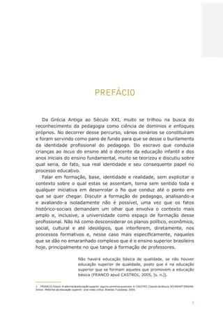 5
AÇÕES, REFLEXÕES E DESAFIOS NA FORMAÇÃO DO PEDAGOGO NA CONTEMPORANEIDADE
PREFÁCIO
Da Grécia Antiga ao Século XXI, muito se trilhou na busca do
reconhecimento da pedagogia como ciência de domínios e enfoques
próprios. No decorrer desse percurso, vários cenários se constituíram
e foram servindo como pano de fundo para que se desse o burilamento
da identidade profissional do pedagogo. Do escravo que conduzia
crianças ao locus do ensino até o docente da educação infantil e dos
anos iniciais do ensino fundamental, muito se teorizou e discutiu sobre
qual seria, de fato, sua real identidade e seu consequente papel no
processo educativo.
Falar em formação, base, identidade e realidade, sem explicitar o
contexto sobre o qual estas se assentam, torna sem sentido toda e
qualquer iniciativa em desenrolar o fio que conduz até o ponto em
que se quer chegar. Discutir a formação do pedagogo, analisando-a
e avaliando-a isoladamente não é possível, uma vez que os fatos
histórico-sociais demandam um olhar que envolva o contexto mais
amplo e, inclusive, a universidade como espaço de formação desse
profissional. Não há como desconsiderar os planos político, econômico,
social, cultural e até ideológico, que interferem, diretamente, nos
processos formativos e, nesse caso mais especificamente, naqueles
que se dão no emaranhado complexo que é o ensino superior brasileiro
hoje, principalmente no que tange à formação de professores.
Não haverá educação básica de qualidade, se não houver
educação superior de qualidade, posto que é na educação
superior que se formam aqueles que promovem a educação
básica (FRANCO apud CASTRO1, 2005, [s. n.]).
1	 FRANCO, Edson. A reforma da educação superior: alguns caminhos possíveis. In: CASTRO, Cláudio de Moura; SCHWARTZMANN,
Simon. Reforma da educação superior: uma visão crítica. Brasília: Funadesp, 2005.
CAPA
SUMÁRIO
PREFÁCIO
AVANÇAR
VOLTAR
EXPANDIR
 