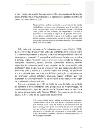 51
AÇÕES, REFLEXÕES E DESAFIOS NA FORMAÇÃO DO PEDAGOGO NA CONTEMPORANEIDADE
e das relações na escola, há uma reinvenção, uma recriação da função
desse profissional. Silva Junior (2003, p. 93) expressa parte do significado
dessa mudança dizendo que:
Poucas práticas profissionais terão pago um tributo tão alto às
condições do tempo em que começaram a se desenvolver no
Brasil tal como ocorreu com a supervisão escolar. Concebida
como parte de um processo de dependência cultural e
econômica e integrada a seguir a um projeto militarista-
tecnocrático de controle do povo e da nação, a supervisão
escolar apenas recentemente passou a emitir sinais de seu
significado e seus propósitos tornavam-se objeto de discussão
entre seus praticantes.
Referindo-se à mudança no foco da ação supervisora, Medina (2002,
p. 155) refere que o “supervisor abdica de exercer poder e controle sobre
o trabalho do professor e assume uma posição de problematizador do
desempenho docente”. Problematizar o desempenho docente, explica
a autora, implica “assumir com o professor uma atitude de indagar,
comparar, responder, opinar, duvidar, questionar, apreciar, revelar
situações de ensino em geral e, em especial, as da classe regida pelo
professor”. Essa é a postura de um supervisor que está profundamente
envolvido com o ensino e a aprendizagem dos alunos, do professor
e a sua própria, pois, na organização/desorganização do pensamento
do professor, ambos refletem, analisam, fazem sínteses que vão
sustentar a ação do professor na sala de aula e do supervisor no lugar
de coordenador desse processo.
Convém esclarecer que não se trata de coordenação no sentido
de controle, o que subentende uma perspectiva de fragmentação, de
divisão do trabalho, que foi tão criticada e ficou evidente na estrutura
do curso determinada pelo Parecer 252/69. Nas palavras de Ferreira
(2002, p. 87), trata-se da supervisão educacional
[...] compreendida como prática profissional do educador
comprometido com os princípios da Carta Magna da educação,
que impõem outra visão de mundo e de sociedade que se
quer e almeja, mais justa e humana, seriamente articulada
com as políticas, o planejamento, a gestão, a avaliação da
educação e o ensino. Aí encontra-se a supervisão, como
prática articuladora, dinâmica e cônscia de seu papel histórico
na educação brasileira.
CAPA
SUMÁRIO
PREFÁCIO
AVANÇAR
VOLTAR
EXPANDIR
 