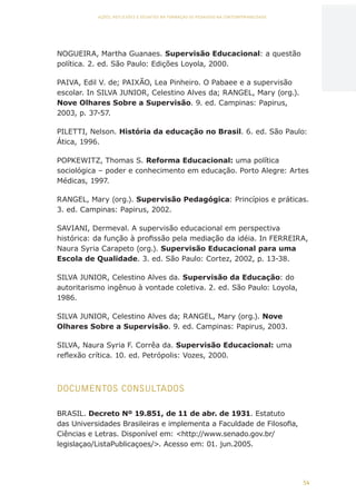 54
AÇÕES, REFLEXÕES E DESAFIOS NA FORMAÇÃO DO PEDAGOGO NA CONTEMPORANEIDADE
NOGUEIRA, Martha Guanaes. Supervisão Educacional: a questão
política. 2. ed. São Paulo: Edições Loyola, 2000.
PAIVA, Edil V. de; PAIXÃO, Lea Pinheiro. O Pabaee e a supervisão
escolar. In SILVA JUNIOR, Celestino Alves da; RANGEL, Mary (org.).
Nove Olhares Sobre a Supervisão. 9. ed. Campinas: Papirus,
2003, p. 37-57.
PILETTI, Nelson. História da educação no Brasil. 6. ed. São Paulo:
Ática, 1996.
POPKEWITZ, Thomas S. Reforma Educacional: uma política
sociológica – poder e conhecimento em educação. Porto Alegre: Artes
Médicas, 1997.
RANGEL, Mary (org.). Supervisão Pedagógica: Princípios e práticas.
3. ed. Campinas: Papirus, 2002.
SAVIANI, Dermeval. A supervisão educacional em perspectiva
histórica: da função à profissão pela mediação da idéia. In FERREIRA,
Naura Syria Carapeto (org.). Supervisão Educacional para uma
Escola de Qualidade. 3. ed. São Paulo: Cortez, 2002, p. 13-38.
SILVA JUNIOR, Celestino Alves da. Supervisão da Educação: do
autoritarismo ingênuo à vontade coletiva. 2. ed. São Paulo: Loyola,
1986.
SILVA JUNIOR, Celestino Alves da; RANGEL, Mary (org.). Nove
Olhares Sobre a Supervisão. 9. ed. Campinas: Papirus, 2003.
SILVA, Naura Syria F. Corrêa da. Supervisão Educacional: uma
reflexão crítica. 10. ed. Petrópolis: Vozes, 2000.
DOCUMENTOS CONSULTADOS
BRASIL. Decreto Nº 19.851, de 11 de abr. de 1931. Estatuto
das Universidades Brasileiras e implementa a Faculdade de Filosofia,
Ciências e Letras. Disponível em: http://www.senado.gov.br/
legislaçao/ListaPublicaçoes/. Acesso em: 01. jun.2005.
CAPA
SUMÁRIO
PREFÁCIO
AVANÇAR
VOLTAR
EXPANDIR
 