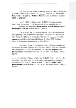 55
AÇÕES, REFLEXÕES E DESAFIOS NA FORMAÇÃO DO PEDAGOGO NA CONTEMPORANEIDADE
______. Lei nº 4.024, de 20 de dezembro de 1961. Fixa as diretrizes
e bases da educação nacional. In: ______. Câmara dos deputados.
Breviário da legislação federal da educação e cultura. Brasília:
1978, p. 180-187.
______. Lei nº 5.692, de 11 de agosto de 1971. Fixa as diretrizes e
bases para o ensino de 1º e 2º Graus e dá outras providências. In:
______. Câmara dos deputados. Breviário da legislação federal da
educação e cultura. Brasília: 1978, p. 165-180
______. Lei nº 5.540, de 28 de novembro de 1968. Fixa as normas
de organização e funcionamento do ensino superior e sua articulação
com a escola média, e dá outras providências. In: ______. Ensino
superior: coletânea de legislação básica. Brasília: MEC/ Instituto
nacional de estudos pedagógicos, [s.d.] p. 73-92.
______. Parecer 252, de 11 de abril de 1969. Estudos pedagógicos
superiores. Mínimos de currículo e duração para o curso de graduação
em Pedagogia. In: SILVA, Naura Syria F. Corrêa da. Supervisão
Educacional: uma reflexão crítica. 10. ed. Petrópolis: Vozes, 2000, p.
79-94.
_____. Resolução Nº 2, de 12 de maio de 1969. Fixa os mínimos de
conteúdo e duração a serem observados na organização do curso
de Pedagogia. In: SILVA, Naura Syria F. Corrêa da. Supervisão
Educacional: uma reflexão crítica. 10. ed. Petrópolis: Vozes, 2000, p.
95-98.
CAPA
SUMÁRIO
PREFÁCIO
AVANÇAR
VOLTAR
EXPANDIR
 