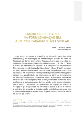 56
AÇÕES, REFLEXÕES E DESAFIOS NA FORMAÇÃO DO PEDAGOGO NA CONTEMPORANEIDADE
CAMINHOS E OLHARES
NA FORMAÇÃO/AÇÃO EM
ADMINISTRAÇÃO/GESTÃO ESCOLAR
Eliane C. Araujo Schneider1
Maria Elena Ferrão2
Este artigo apresenta a trajetória da formação específica do(a)
acadêmico(a) na habilitação de Administração Escolar do curso de
Pedagogia do Centro Universitário Feevale, através das propostas das
disciplinas de Seminário de Pesquisa e Planejamento I, II, III e IV, Teoria
e Prática da Administração Escolar I e II e Organização Educacional e
Planejamento em Administração Educacional I e II, do 5º ao 8º semestre
do curso. As disciplinas visam à inserção do (a) estagiário (a) no contexto
da escola, a fim de conhecer o espaço de atuação do administrador/gestor
escolar e as possibilidades de intervenções a partir do levantamento
de informações coletadas. Apresenta, ainda, as temáticas surgidas do
cotidiano da administração/gestão escolar, delineando os fazeres desse
profissional e as necessidades de intervenção junto ao administrador/
gestor como possibilidade de qualificação do espaço da escola. A
inserção do (a) estagiário (a) no cotidiano da escola leva-nos a crer que
a trajetória de formação articulada à ação contribui grandemente com
o entendimento do(a) acadêmico(a) a respeito desse profissional imerso
no espaço da escola.
1	 Mestre em Educação; especialista em Supervisão Escolar; pedagoga. Docente do Centro Universitário Feevale
nos cursos de Pedagogia – habilitação em Supervisão Escolar e Administração Escolar - e Formação Pedagógica de
Docentes.
2	 Mestre em Educação. Docente do Centro Universitário Feevale nos cursos de Pedagogia — habilitação em
Supervisão Escolar e Administração Escolar — e Formação Pedagógica de Docentes.
CAPA
SUMÁRIO
PREFÁCIO
AVANÇAR
VOLTAR
EXPANDIR
 