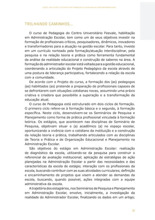 57
AÇÕES, REFLEXÕES E DESAFIOS NA FORMAÇÃO DO PEDAGOGO NA CONTEMPORANEIDADE
TRILHANDO CAMINHOS...
O curso de Pedagogia do Centro Universitário Feevale, habilitação
em Administração Escolar, tem como um de seus objetivos investir na
formação de profissionais críticos, pesquisadores, dinâmicos, inovadores
e transformadores para a atuação na gestão escolar. Para tanto, investe
em um currículo norteado pela formação/atuação interdisciplinar, pela
pesquisa e na relação teoria e prática como ferramenta fundamental
da análise da realidade educacional e construção de saberes na área. A
formaçãodoadministradorescolarestávoltadaparaagestãoeducacional,
coordenando a articulação do Projeto Pedagógico da escola através de
uma postura de liderança participativa, fortalecendo a relação da escola
com a comunidade.
De acordo com o Projeto do curso, a formação dos (as) pedagogos
(as) habilitados (as) pretende a preparação de profissionais capazes de
se defrontarem com situações cotidianas novas, assumindo uma práxis
criativa e criadora que possibilite a superação e a transformação da
educação atual.
O curso de Pedagogia está estruturado em dois ciclos de formação.
O primeiro ciclo refere-se à formação básica e o segundo, à formação
específica. Neste ciclo, desenvolvem-se os Seminários de Pesquisa e
Planejamento como forma de prática profissional vinculada à formação
teórica. Os estágios, que acontecem nas disciplinas de Seminário de
Pesquisa, objetivam situar o (a) acadêmico (a) no espaço escolar,
oportunizando a vivência com o cotidiano da instituição e a construção
da relação teoria e prática, trabalhando articulados com as disciplinas
de Teoria e Prática e de Organização Educacional e Planejamento na
Administração Escolar.
São objetivos do estágio em Administração Escolar: realização
de diagnóstico da escola, utilizando-se da pesquisa para construir o
referencial de avaliação institucional; aplicação de estratégias de ação
planejadas na Administração Escolar a partir das necessidades e das
características da escola de estágio; interação com os profissionais da
escola, buscando contribuir com as suas atividades curriculares; definição
e encaminhamento de projetos que visem a atender as demandas da
escola, buscando, quando possível, ações integradas com a equipe
administrativa da escola.
A trajetória dos estagiários, nos Seminários de Pesquisa e Planejamento
em Administração Escolar, envolve, inicialmente, a investigação da
realidade do Administrador Escolar, finalizando os dados em um artigo;
CAPA
SUMÁRIO
PREFÁCIO
AVANÇAR
VOLTAR
EXPANDIR
 