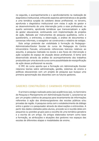 58
AÇÕES, REFLEXÕES E DESAFIOS NA FORMAÇÃO DO PEDAGOGO NA CONTEMPORANEIDADE
no segundo, o acompanhamento e o aprofundamento na realização de
diagnóstico institucional, enfocando aspectos administrativos e de gestão
a uma temática surgida do cotidiano desse profissional; no terceiro,
aprofunda o diagnóstico institucional com vistas à ação do gestor e
ao desenvolvimento de uma intervenção junto a esse profissional; no
quarto seminário, aprofunda temáticas que transversalizam a ação
do gestor educacional, continuando com implementação de projetos
de ação. Balizado por instrumentos de pesquisa qualitativa, como o
questionário, a entrevista, a observação, a análise de documentos e
conversas informais, o estagiário vai construindo o relatório de estágio.
Este artigo pretende dar visibilidade à formação do Pedagogo–
Administrador/Gestor Escolar do curso de Pedagogia do Centro
Universitário Feevale, articulando referenciais teóricos relativos ao
assunto, à pesquisa realizada na escola e aos focos de intervenção e
ação surgidos do espaço de atuação desse profissional. O tema será
desenvolvido através da análise do acompanhamento dos trabalhos
produzidos por uma aluna do curso como possibilidade de ressignificação
da ação desse profissional na escola.
O PPC do curso aponta que a formação em Administração Escolar
relaciona teorias sobre administração, gestão, sistemas de ensino e
políticas educacionais com um projeto de pesquisa que busque uma
primeira aproximação dos discentes com os futuros gestores.
SABERES CONSTRUÍDOS E CAMINHOS PERCORRIDOS
O primeiro estágio realizado pelos (as) acadêmicos (as), no Seminário
de Pesquisa e Planejamento em Administração Escolar I, caracteriza-se
por um projeto coletivo de pesquisa para levantamento de informações
referentes à ação dos diretores/gestores das escolas públicas e/ou
privadas da região. A pesquisa conta com o estabelecimento de diálogo
entre o gestor e o pesquisador através de observações e entrevistas. A
partir dos dados coletados pelos alunos, procede-se à reunião deles em
pequenos ou grandes grupos para a escolha de uma temática geradora
e a escrita de um artigo. Os artigos elaborados tomam como base
a formação, as atribuições e atuações dos gestores nos espaços das
escolas de diferentes etapas e modalidades de ensino.
CAPA
SUMÁRIO
PREFÁCIO
AVANÇAR
VOLTAR
EXPANDIR
 