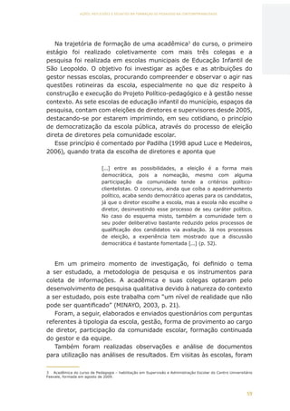 59
AÇÕES, REFLEXÕES E DESAFIOS NA FORMAÇÃO DO PEDAGOGO NA CONTEMPORANEIDADE
Na trajetória de formação de uma acadêmica3
do curso, o primeiro
estágio foi realizado coletivamente com mais três colegas e a
pesquisa foi realizada em escolas municipais de Educação Infantil de
São Leopoldo. O objetivo foi investigar as ações e as atribuições do
gestor nessas escolas, procurando compreender e observar o agir nas
questões rotineiras da escola, especialmente no que diz respeito à
construção e execução do Projeto Político-pedagógico e à gestão nesse
contexto. As sete escolas de educação infantil do município, espaços da
pesquisa, contam com eleições de diretores e supervisores desde 2005,
destacando-se por estarem imprimindo, em seu cotidiano, o princípio
de democratização da escola pública, através do processo de eleição
direta de diretores pela comunidade escolar.
Esse princípio é comentado por Padilha (1998 apud Luce e Medeiros,
2006), quando trata da escolha de diretores e aponta que
[...] entre as possibilidades, a eleição é a forma mais
democrática, pois a nomeação, mesmo com alguma
participação da comunidade tende a critérios político-
clientelistas. O concurso, ainda que coíba o apadrinhamento
político, acaba sendo democrático apenas para os candidatos,
já que o diretor escolhe a escola, mas a escola não escolhe o
diretor, desinvestindo esse processo de seu caráter político.
No caso do esquema misto, também a comunidade tem o
seu poder deliberativo bastante reduzido pelos processos de
qualificação dos candidatos via avaliação. Já nos processos
de eleição, a experiência tem mostrado que a discussão
democrática é bastante fomentada [...] (p. 52).
Em um primeiro momento de investigação, foi definido o tema
a ser estudado, a metodologia de pesquisa e os instrumentos para
coleta de informações. A acadêmica e suas colegas optaram pelo
desenvolvimento de pesquisa qualitativa devido à natureza do contexto
a ser estudado, pois este trabalha com “um nível de realidade que não
pode ser quantificado” (MINAYO, 2003, p. 21).
Foram, a seguir, elaborados e enviados questionários com perguntas
referentes à tipologia da escola, gestão, forma de provimento ao cargo
de diretor, participação da comunidade escolar, formação continuada
do gestor e da equipe.
Também foram realizadas observações e análise de documentos
para utilização nas análises de resultados. Em visitas às escolas, foram
3	 Acadêmica do curso de Pedagogia – habilitação em Supervisão e Administração Escolar do Centro Universitário
Feevale, formada em agosto de 2009.
CAPA
SUMÁRIO
PREFÁCIO
AVANÇAR
VOLTAR
EXPANDIR
 