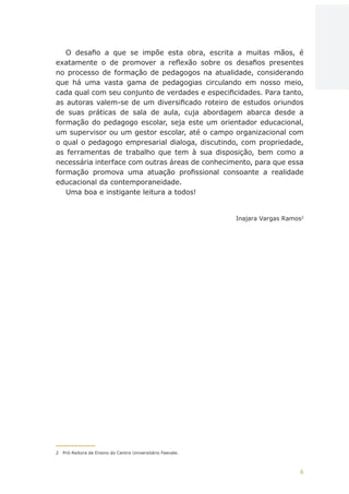 6
AÇÕES, REFLEXÕES E DESAFIOS NA FORMAÇÃO DO PEDAGOGO NA CONTEMPORANEIDADE
O desafio a que se impõe esta obra, escrita a muitas mãos, é
exatamente o de promover a reflexão sobre os desafios presentes
no processo de formação de pedagogos na atualidade, considerando
que há uma vasta gama de pedagogias circulando em nosso meio,
cada qual com seu conjunto de verdades e especificidades. Para tanto,
as autoras valem-se de um diversificado roteiro de estudos oriundos
de suas práticas de sala de aula, cuja abordagem abarca desde a
formação do pedagogo escolar, seja este um orientador educacional,
um supervisor ou um gestor escolar, até o campo organizacional com
o qual o pedagogo empresarial dialoga, discutindo, com propriedade,
as ferramentas de trabalho que tem à sua disposição, bem como a
necessária interface com outras áreas de conhecimento, para que essa
formação promova uma atuação profissional consoante a realidade
educacional da contemporaneidade.
Uma boa e instigante leitura a todos!
Inajara Vargas Ramos2
2	 Pró-Reitora de Ensino do Centro Universitário Feevale.
CAPA
SUMÁRIO
PREFÁCIO
AVANÇAR
VOLTAR
EXPANDIR
 