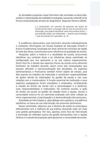 61
AÇÕES, REFLEXÕES E DESAFIOS NA FORMAÇÃO DO PEDAGOGO NA CONTEMPORANEIDADE
As atividades propostas nesse Seminário são centradas na descrição,
análise e interpretação da realidade investigada, buscando entendê-la de
forma contextualizada através do diagnóstico. Segundo Oliveira (2009):
[...] empreender um caminho de pesquisa em busca do
conhecimento sobre a situação real em que se encontra uma
instituição, que poderá identificar tanto seus pontos fortes —
que poderão, então, ser enfatizados — quanto suas limitações
— que precisarão ser superadas. (p. 4).
A acadêmica desenvolveu esse Seminário atuando individualmente
e coletando informações em Escola Estadual de Educação Infantil e
Ensino Fundamental, localizada em área central de município da região
do Vale dos Sinos, reconhecida como referência na qualidade de ensino.
Pesquisou sobre a história e a atualidade da escola, procurando
identificar seu contexto atual e as influências dessa caminhada na
configuração que ora apresenta e na sua cultura organizacional.
Outro foco foi o estudo dos aspectos físicos da escola como elemento
facilitador do trabalho docente, assim como das necessidades que
possam dificultar a operacionalização das atividades. Os aspectos
administrativos e financeiros também foram objeto de estudo, pois
dão suporte ao trabalho da instituição e constituem responsabilidade
do gestor devido às implicações na gestão da escola e nas suas
relações com a mantenedora. A função essencial da instituição e seus
aspectos pedagógicos foram estudados e analisados, considerando
a relação do diretor da escola com a aprendizagem e a docência,
suas responsabilidades e implicações. No contexto escolar, a ação
do diretor da escola na gestão da relação entre a equipe, alunos e
comunidade externa foi um elemento analisado com olhar voltado ao
clima organizacional, à participação e à democratização dos processos.
Estudadas as informações e, após diálogo com a gestora, a acadêmica
identificou os focos de sua intervenção nos próximos Seminários.
Nessa caminhada, observou que a diretora da escola se preocupava
efetivamente com a melhoria da sua prática, buscando cada vez mais
uma gestão participativa. Por isso, apontou como foco de intervenção
a promoção de reflexões acerca da gestão democrática com a equipe
diretiva e o estudo de propostas para aproximar a comunidade da escola.
CAPA
SUMÁRIO
PREFÁCIO
AVANÇAR
VOLTAR
EXPANDIR
 