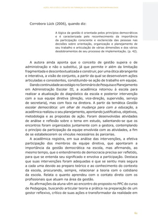 62
AÇÕES, REFLEXÕES E DESAFIOS NA FORMAÇÃO DO PEDAGOGO NA CONTEMPORANEIDADE
Corrobora Lück (2006), quando diz:
A lógica da gestão é orientada pelos princípios democráticos
e é caracterizada pelo reconhecimento da importância
da participação consciente e esclarecida das pessoas nas
decisões sobre orientação, organização e planejamento de
seu trabalho e articulação de várias dimensões e dos vários
desdobramentos de seu processo de implementação. (p. 42).
A autora ainda aponta que o conceito de gestão supera o de
administração e não o substitui, já que permite ir além da limitação
fragmentada e descontextualizada e construir, por uma ótica abrangente
e interativa, a visão de conjunto, a partir da qual se desenvolvem ações
articuladas e consistentes, constituindo-se ação de trabalho em equipe.
DandocontinuidadeaoestágionoSemináriodePesquisaePlanejamento
em Administração Escolar III, a acadêmica retornou à escola para
realizar a atualização do diagnóstico da escola e posterior intervenção
com a sua equipe diretiva (direção, vice-direção, supervisão, serviço
de secretaria), mas com foco na diretora. A partir da temática Gestão
escolar democrática: um olhar de mudança para com a educação, a
acadêmica realizou o seu planejamento, apontando justificativa, objetivos,
metodologia e as propostas de ação. Foram desenvolvidas atividades
de análise e reflexão sobre o tema em estudo, salientando-se que os
encontros foram organizados juntamente com a gestora, contemplando
o princípio da participação da equipe envolvida com as atividades, a fim
de se estabelecerem os vínculos necessários às parcerias.
A acadêmica registra, em sua análise das intervenções, a efetiva
participação dos membros da equipe diretiva, que apontaram a
importância da gestão democrática na escola, mas afirmando, ao
mesmo tempo, que o entendimento de democracia precisa ser refletido,
para que se entenda seu significado e envolva a participação. Destaca
que suas intervenções foram adequadas e que se sentiu mais segura
a cada uma devido ao preparo teórico e ao conhecimento do contexto
da escola, procurando, sempre, relacionar a teoria com o cotidiano
da escola. Relata o quanto aprendeu com o contato direto com os
profissionais que atuam na área da gestão.
As afirmações da aluna vêm ao encontro do proposto no PPC do curso
de Pedagogia, buscando articular teoria e prática na preparação de um
gestor reflexivo, crítico de suas ações e transformador da realidade em
CAPA
SUMÁRIO
PREFÁCIO
AVANÇAR
VOLTAR
EXPANDIR
 