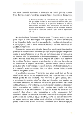 63
AÇÕES, REFLEXÕES E DESAFIOS NA FORMAÇÃO DO PEDAGOGO NA CONTEMPORANEIDADE
que atua. Também corrobora a afirmação de Giesta (2005), quando
trata da matéria com referência aos projetos de licenciatura dos cursos:
O desenvolvimento nas licenciaturas de projetos de ensino
em que sejam realizadas atividades que tenham como base
a análise, a discussão e a aplicação de teorias e práticas
educacionais estudadas e/ou observadas no cotidiano das
escolas pode favorecer a formação de um professor reflexivo,
enraizada no curso que o habilita para exercer a profissão.
(p. 22).
No Seminário de Pesquisa e Planejamento IV, a aluna voltou à escola
para propor, a partir de diálogos com a gestora, um estudo em relação
à participação e às formas de organização das reuniões administrativas
e pedagógicas, com o tema Participação como um dos elementos da
gestão democrática.
Destaca-se, na operacionalização das ações, a solicitação da estagiária
para que a equipe diretiva definisse que tipo de participação almejava na
escola e que refletisse se era a falta de participação que a incomodava
ou se essa falta de participação e desinteresse poderia ter influência de
outros fatores. Essa discussão teve amparo em autores que abordam
tal temática. Também houve o envolvimento e o interesse da gestora e
da supervisora a respeito da temática, possibilitando a reflexão sobre o
porquê da falta de participação. Segundo a aluna, refletir sobre as reuniões
é um desafio a ser enfrentado, visto que há um grande distanciamento
entre o desejado e o real.
A acadêmica apontou, finalmente, que pôde contribuir de forma
significativa para a escola, especialmente, por tratar de assuntos que
fazem parte do seu cotidiano. Para Oliveira e Sgarbi (2008), olhar
o cotidiano das escolas significa olhar as interações dos sujeitos no
ambiente da escola, no ambiente natural em que ocorrem. Para onde
estão voltados os olhares do(a) pesquisador(a) para o cotidiano da escola?
Como mergulhar no cotidiano das escolas exercitando um olhar
questionador e de entendimento? O que se busca no cotidiano das
escolas? Que olhares são necessários a um(a) pesquisador (a)?
Necessita o olhar da constatação — que realidade é esta? Quem são os
professores, os alunos, a equipe diretiva, como é a escola? Não omitir
ou negar aspectos que sejam contraditórios às idealizações que se
possa fazer quanto a essa realidade; também o olhar da investigação,
CAPA
SUMÁRIO
PREFÁCIO
AVANÇAR
VOLTAR
EXPANDIR
 