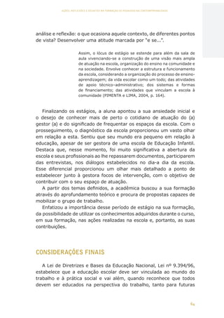 64
AÇÕES, REFLEXÕES E DESAFIOS NA FORMAÇÃO DO PEDAGOGO NA CONTEMPORANEIDADE
análise e reflexão: o que ocasiona aquele contexto, de diferentes pontos
de vista? Desenvolver uma atitude marcada por “e se...”.
Assim, o lócus de estágio se estende para além da sala de
aula vivenciando-se a construção de uma visão mais ampla
de atuação na escola, organização do ensino na comunidade e
na sociedade. Envolve conhecer a estrutura e funcionamento
da escola, considerando a organização do processo de ensino-
aprendizagem; da vida escolar como um todo; das atividades
de apoio técnico–administrativo; dos sistemas e formas
de financiamento; das atividades que vinculam a escola à
comunidade (PIMENTA e LIMA, 2004, p. 164).
Finalizando os estágios, a aluna apontou a sua ansiedade inicial e
o desejo de conhecer mais de perto o cotidiano de atuação do (a)
gestor (a) e do significado de frequentar os espaços da escola. Com o
prosseguimento, o diagnóstico da escola proporcionou um vasto olhar
em relação a esta. Sentiu que seu mundo era pequeno em relação à
educação, apesar de ser gestora de uma escola de Educação Infantil.
Destaca que, nesse momento, foi muito significativa a abertura da
escola e seus profissionais ao lhe repassarem documentos, participarem
das entrevistas, nos diálogos estabelecidos no dia-a dia da escola.
Esse diferencial proporcionou um olhar mais detalhado a ponto de
estabelecer junto à gestora focos de intervenção, com o objetivo de
contribuir com o seu espaço de atuação.
A partir dos temas definidos, a acadêmica buscou a sua formação
através do aprofundamento teórico e procura de propostas capazes de
mobilizar o grupo de trabalho.
Enfatizou a importância desse período de estágio na sua formação,
da possibilidade de utilizar os conhecimentos adquiridos durante o curso,
em sua formação, nas ações realizadas na escola e, portanto, as suas
contribuições.
CONSIDERAÇÕES FINAIS
A Lei de Diretrizes e Bases da Educação Nacional, Lei nº 9.394/96,
estabelece que a educação escolar deve ser vinculada ao mundo do
trabalho e à prática social e vai além, quando reconhece que todos
devem ser educados na perspectiva do trabalho, tanto para futuras
CAPA
SUMÁRIO
PREFÁCIO
AVANÇAR
VOLTAR
EXPANDIR
 