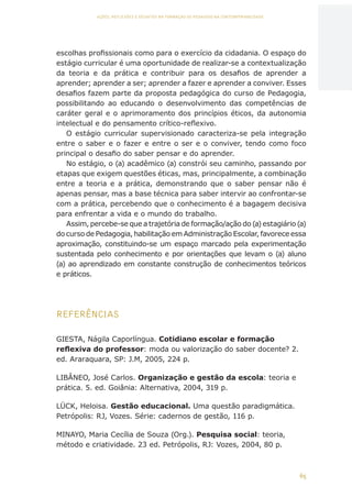 65
AÇÕES, REFLEXÕES E DESAFIOS NA FORMAÇÃO DO PEDAGOGO NA CONTEMPORANEIDADE
escolhas profissionais como para o exercício da cidadania. O espaço do
estágio curricular é uma oportunidade de realizar-se a contextualização
da teoria e da prática e contribuir para os desafios de aprender a
aprender; aprender a ser; aprender a fazer e aprender a conviver. Esses
desafios fazem parte da proposta pedagógica do curso de Pedagogia,
possibilitando ao educando o desenvolvimento das competências de
caráter geral e o aprimoramento dos princípios éticos, da autonomia
intelectual e do pensamento crítico-reflexivo.
O estágio curricular supervisionado caracteriza-se pela integração
entre o saber e o fazer e entre o ser e o conviver, tendo como foco
principal o desafio do saber pensar e do aprender.
No estágio, o (a) acadêmico (a) constrói seu caminho, passando por
etapas que exigem questões éticas, mas, principalmente, a combinação
entre a teoria e a prática, demonstrando que o saber pensar não é
apenas pensar, mas a base técnica para saber intervir ao confrontar-se
com a prática, percebendo que o conhecimento é a bagagem decisiva
para enfrentar a vida e o mundo do trabalho.
Assim, percebe-se que a trajetória de formação/ação do (a) estagiário (a)
do curso de Pedagogia, habilitação em Administração Escolar, favorece essa
aproximação, constituindo-se um espaço marcado pela experimentação
sustentada pelo conhecimento e por orientações que levam o (a) aluno
(a) ao aprendizado em constante construção de conhecimentos teóricos
e práticos.
REFERÊNCIAS
GIESTA, Nágila Caporlíngua. Cotidiano escolar e formação
reflexiva do professor: moda ou valorização do saber docente? 2.
ed. Araraquara, SP: J.M, 2005, 224 p.
LIBÂNEO, José Carlos. Organização e gestão da escola: teoria e
prática. 5. ed. Goiânia: Alternativa, 2004, 319 p.
LÜCK, Heloisa. Gestão educacional. Uma questão paradigmática.
Petrópolis: RJ, Vozes. Série: cadernos de gestão, 116 p.
MINAYO, Maria Cecília de Souza (Org.). Pesquisa social: teoria,
método e criatividade. 23 ed. Petrópolis, RJ: Vozes, 2004, 80 p.
CAPA
SUMÁRIO
PREFÁCIO
AVANÇAR
VOLTAR
EXPANDIR
 