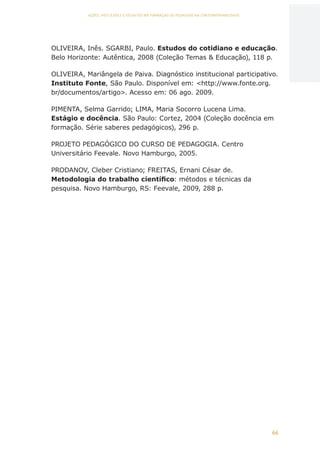 66
AÇÕES, REFLEXÕES E DESAFIOS NA FORMAÇÃO DO PEDAGOGO NA CONTEMPORANEIDADE
OLIVEIRA, Inês. SGARBI, Paulo. Estudos do cotidiano e educação.
Belo Horizonte: Autêntica, 2008 (Coleção Temas  Educação), 118 p.
OLIVEIRA, Mariângela de Paiva. Diagnóstico institucional participativo.
Instituto Fonte, São Paulo. Disponível em: http://www.fonte.org.
br/documentos/artigo. Acesso em: 06 ago. 2009.
PIMENTA, Selma Garrido; LIMA, Maria Socorro Lucena Lima.
Estágio e docência. São Paulo: Cortez, 2004 (Coleção docência em
formação. Série saberes pedagógicos), 296 p.
PROJETO PEDAGÓGICO DO CURSO DE PEDAGOGIA. Centro
Universitário Feevale. Novo Hamburgo, 2005.
PRODANOV, Cleber Cristiano; FREITAS, Ernani César de.
Metodologia do trabalho científico: métodos e técnicas da
pesquisa. Novo Hamburgo, RS: Feevale, 2009, 288 p.
CAPA
SUMÁRIO
PREFÁCIO
AVANÇAR
VOLTAR
EXPANDIR
 
