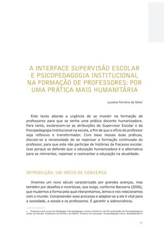 67
AÇÕES, REFLEXÕES E DESAFIOS NA FORMAÇÃO DO PEDAGOGO NA CONTEMPORANEIDADE
A INTERFACE SUPERVISÃO ESCOLAR
E PSICOPEDAGOGIA INSTITUCIONAL
NA FORMAÇÃO DE PROFESSORES: POR
UMA PRÁTICA MAIS HUMANITÁRIA
Luciana Ferreira da Silva1
Este texto aborda a urgência de se investir na formação de
professores para que se tenha uma prática docente humanizadora.
Para tanto, esclarecem-se as atribuições do Supervisor Escolar e da
Psicopedagogia Institucional na escola, a fim de que o ofício do professor
seja reflexivo e transformador. Com base nessas duas práticas,
discute-se a necessidade de se repensar a formação continuada do
professor, para que este não participe de histórias de fracasso escolar.
Isso porque se defende que a educação humanizadora é a alternativa
para se reinventar, repensar e reencantar a educação na atualidade.
INTRODUÇÃO: UM INÍCIO DE CONVERSA
Vivemos um novo século caracterizado por grandes avanços, mas
também por desafios e incertezas, que exige, conforme Bazzarra (2006),
que mudemos a forma pela qual interpretamos, lemos e nos relacionamos
com o mundo. Compreender esse processo e adaptar-se a ele é vital para
a sociedade, a escola e os professores. É garantir a sobrevivência.
1	 Professora dos cursos de Pedagogia, Psicopedagogia, Letras e História e da Pós-graduação em Psicopedagogia e
Letras da Feevale. Professora da PUCRS e da UNESC. Doutora em Educação. Psicopedagoga Clínica. lfesi@feevale.br
CAPA
SUMÁRIO
PREFÁCIO
AVANÇAR
VOLTAR
EXPANDIR
 
