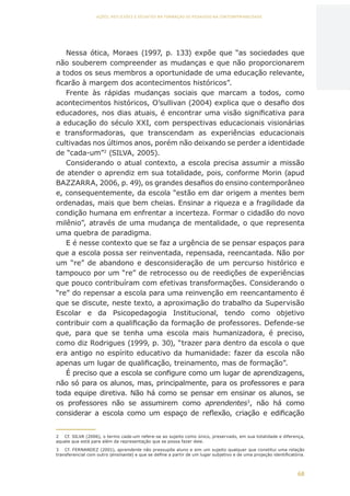 68
AÇÕES, REFLEXÕES E DESAFIOS NA FORMAÇÃO DO PEDAGOGO NA CONTEMPORANEIDADE
Nessa ótica, Moraes (1997, p. 133) expõe que “as sociedades que
não souberem compreender as mudanças e que não proporcionarem
a todos os seus membros a oportunidade de uma educação relevante,
ficarão à margem dos acontecimentos históricos”.
Frente às rápidas mudanças sociais que marcam a todos, como
acontecimentos históricos, O’sullivan (2004) explica que o desafio dos
educadores, nos dias atuais, é encontrar uma visão significativa para
a educação do século XXI, com perspectivas educacionais visionárias
e transformadoras, que transcendam as experiências educacionais
cultivadas nos últimos anos, porém não deixando se perder a identidade
de “cada-um”2
(SILVA, 2005).
Considerando o atual contexto, a escola precisa assumir a missão
de atender o aprendiz em sua totalidade, pois, conforme Morin (apud
BAZZARRA, 2006, p. 49), os grandes desafios do ensino contemporâneo
e, consequentemente, da escola “estão em dar origem a mentes bem
ordenadas, mais que bem cheias. Ensinar a riqueza e a fragilidade da
condição humana em enfrentar a incerteza. Formar o cidadão do novo
milênio”, através de uma mudança de mentalidade, o que representa
uma quebra de paradigma.
E é nesse contexto que se faz a urgência de se pensar espaços para
que a escola possa ser reinventada, repensada, reencantada. Não por
um “re” de abandono e desconsideração de um percurso histórico e
tampouco por um “re” de retrocesso ou de reedições de experiências
que pouco contribuíram com efetivas transformações. Considerando o
“re” do repensar a escola para uma reinvenção em reencantamento é
que se discute, neste texto, a aproximação do trabalho da Supervisão
Escolar e da Psicopedagogia Institucional, tendo como objetivo
contribuir com a qualificação da formação de professores. Defende-se
que, para que se tenha uma escola mais humanizadora, é preciso,
como diz Rodrigues (1999, p. 30), “trazer para dentro da escola o que
era antigo no espírito educativo da humanidade: fazer da escola não
apenas um lugar de qualificação, treinamento, mas de formação”.
É preciso que a escola se configure como um lugar de aprendizagens,
não só para os alunos, mas, principalmente, para os professores e para
toda equipe diretiva. Não há como se pensar em ensinar os alunos, se
os professores não se assumirem como aprendentes3
, não há como
considerar a escola como um espaço de reflexão, criação e edificação
2	 Cf. SILVA (2006), o termo cada-um refere-se ao sujeito como único, preservado, em sua totalidade e diferença,
aquele que está para além da representação que se possa fazer dele.
3	 Cf. FERNANDEZ (2001), aprendente não pressupõe aluno e sim um sujeito qualquer que constitui uma relação
transferencial com outro (ensinante) e que se define a partir de um lugar subjetivo e de uma projeção identificatória.
CAPA
SUMÁRIO
PREFÁCIO
AVANÇAR
VOLTAR
EXPANDIR
 